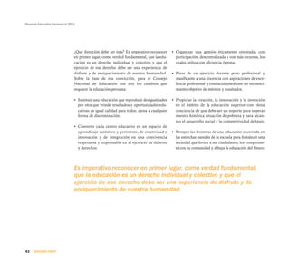 Proyecto Educativo Nacional al 2021




                                  ¿Qué dirección debe ser ésta? Es imperativo reconocer      • Organizar una gestión éticamente orientada, con
                                  en primer lugar, como verdad fundamental, que la edu-        participación, descentralizada y con más recursos, los
                                  cación es un derecho individual y colectivo y que el         cuales utiliza con eficiencia óptima.
                                  ejercicio de ese derecho debe ser una experiencia de
                                  disfrute y de enriquecimiento de nuestra humanidad.        • Pasar de un ejercicio docente poco profesional y
                                  Sobre la base de esa convicción, para el Consejo             masificante a una docencia con aspiraciones de exce-
                                  Nacional de Educación son seis los cambios que               lencia profesional y conducida mediante un reconoci-
                                  requiere la educación peruana:                               miento objetivo de méritos y resultados.

                                  • Sustituir una educación que reproduce desigualdades      • Propiciar la creación, la innovación y la invención
                                    por otra que brinde resultados y oportunidades edu-        en el ámbito de la educación superior con plena
                                    cativas de igual calidad para todos, ajena a cualquier     conciencia de que debe ser un soporte para superar
                                    forma de discriminación.                                   nuestra histórica situación de pobreza y para alcan-
                                                                                               zar el desarrollo social y la competitividad del país.
                                  • Convertir cada centro educativo en un espacio de
                                    aprendizaje auténtico y pertinente, de creatividad e     • Romper las fronteras de una educación encerrada en
                                    innovación y de integración en una convivencia             las estrechas paredes de la escuela para fortalecer una
                                    respetuosa y responsable en el ejercicio de deberes        sociedad que forma a sus ciudadanos, los comprome-
                                    y derechos.                                                te con su comunidad y dibuja la educación del futuro.




                                  Es imperativo reconocer en primer lugar, como verdad fundamental,
                                  que la educación es un derecho individual y colectivo y que el
                                  ejercicio de ese derecho debe ser una experiencia de disfrute y de
                                  enriquecimiento de nuestra humanidad.




42    SEGUNDA PARTE
 