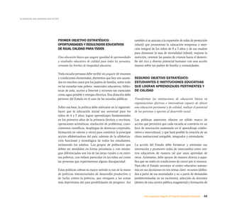 La educación que queremos para el Perú




                                     PRIMER OBJETIVO ESTRATÉGICO:                                  también si se asocian a la expansión de redes de protección
                                     OPORTUNIDADES Y RESULTADOS EDUCATIVOS                         infantil que promuevan la educación temprana y aten-
                                     DE IGUAL CALIDAD PARA TODOS                                   ción integral de los niños de 0 a 3 años y de sus madres
                                                                                                   para disminuir la tasa de mortalidad infantil, mejorar la
                                     Una educación básica que asegure igualdad de oportunidades    nutrición, orientar las pautas de crianza hacia el desarro-
                                     y resultados educativos de calidad para todos los peruanos,   llo del rico y diverso potencial humano con una acción
                                     cerrando las brechas de inequidad educativa.                  masiva sobre los padres de familia y comunidades.

                                     Toda escuela peruana debe recibir un paquete de insumos
                                     y condiciones elementales, elementos que hoy son asumi-       SEGUNDO OBJETIVO ESTRATÉGICO:
                                     dos en muchos casos por los padres de familia, sobre todo     ESTUDIANTES E INSTITUCIONES EDUCATIVAS
                                     en las escuelas más pobres: materiales educativos, biblio-    QUE LOGRAN APRENDIZAJES PERTINENTES Y
                                     tecas de aula, acceso a Internet y recursos tan esenciales    DE CALIDAD
                                     como agua potable y energía eléctrica. Esa dotación debe
                                     provenir del Estado en el caso de las escuelas públicas.      Transformar las instituciones de educación básica en
                                                                                                   organizaciones efectivas e innovadoras capaces de ofrecer
                                     Sobre esa base, la política debe enfocarse en lo siguiente:   una educación pertinente y de calidad, realizar el potencial
                                     hacer que la educación inicial sea universal para los         de las personas y aportar al desarrollo social.
                                     niños de 4 y 5 años; lograr aprendizajes fundamentales
                                     en los primeros años de la primaria (lectura y escritura,     Las políticas anteriores ofrecen un sólido marco de
                                     operaciones aritméticas, resolución de problemas, cono-       acción que permitirá que cada escuela se convierta en un
                                     cimientos científicos, despliegue de destrezas corporales,    foco de innovación sustentado en el aprendizaje colabo-
                                     formación en valores y otros) para constituir la principal    rativo e intercultural, y que hará posible la creación de un
                                     acción alfabetizadora del país; además de la alfabetiza-      clima institucional amigable, integrador y estimulante.
                                     ción funcional y tecnológica de todos los estudiantes,
                                     incluyendo los adultos. Los grupos de población que           La acción del Estado debe fortalecer y estimular esa
                                     deben ser atendidos en forma prioritaria y con estrate-       innovación y promover redes de intercambio entre cen-
                                     gias diferenciadas son los de las áreas rurales y en extre-   tros educativos de manera tal que unos aprendan de
                                     ma pobreza, con énfasis particular en las niñas así como      otros. Asimismo, debe apoyar de manera directa a aque-
                                     las personas que experimentan alguna discapacidad.            llos que no estén en condiciones de crecer por sí mismos.
                                                                                                   Para ello el Estado reconoce al centro educativo autono-
                                     Estas políticas cobran su mayor sentido si van de la mano     mía en sus decisiones en tres temas clave: recursos (defini-
                                     de políticas intersectoriales de desarrollo productivo y      dos a partir de sus necesidades y no a partir de demandas
                                     de lucha contra la pobreza, que otorguen a las zonas          predeterminadas en un escritorio), selección de docentes
                                     más deprimidas del país posibilidades de progreso. Así        (dentro de una carrera pública magisterial) y formación de



                                                                                                          Una respuesta integral, el Proyecto Educativo Nacional   43
 