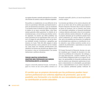 Proyecto Educativo Nacional al 2021




                                  sus equipos docentes; teniendo participación en la evalua-   desempeño responsable y efectivo, así como de una formación
                                  ción docente de acuerdo a marcos evaluativos legislados.     continua integral.

                                  Esta política se complementa con una definición de las       Los docentes que laboran en los centros educativos del
                                  metas de aprendizaje elaboradas participativamente a         país son un factor clave de los cambios que propone el
                                  partir de lineamientos nacionales, y que los estudiantes     Proyecto Educativo Nacional. Hoy en día los maestros
                                  y sus familias tienen el derecho de exigir. Esta propuesta   no gozan de incentivos, sino al contrario, para actuar
                                  se traduce en un marco curricular básico, cuyos linea-       con creatividad, profundizar su formación profesional
                                  mientos generales deben garantizar la cohesión de la         o realizar esfuerzos adicionales a favor de sus estudian-
                                  sociedad peruana y sirvan de base para diseñar currícu-      tes suelen enfrentar muchos obstáculos. El cambio que
                                  los regionales, los mismos que deben posibilitar una         se propone demanda que los profesores puedan hacer
                                  mayor pertinencia de los aprendizajes tanto con la cul-      carrera profesional con criterios objetivos de promo-
                                  tura y la lengua de cada población como con las diver-       ción, que se les posibilite una formación a la medida de
                                  sas realidades sociales, económicas y geográficas que        sus necesidades para optimizar su contribución al cen-
                                  tenemos en el país. Todo ello debe asegurar el pleno         tro educativo y que reciban incentivos acordes con su
                                  desarrollo personal, social, productivo de los ciudada-      condición de profesionales y especialistas en una tarea
                                  nos. Estas metas son evaluadas periódicamente para           fundamental para el país.
                                  identificar los factores que permiten que algunas escue-
                                  las avancen y otras no, retroalimentando a las mismas        El Consejo Nacional de Educación discrepa con quie-
                                  instituciones y políticas educativas.                        nes consideran que el despido de docentes es la solu-
                                                                                               ción de los problemas de la educación. Sin embargo, y
                                                                                               con igual determinación, considera también que una
                                  TERCER OBJETIVO ESTRATÉGICO:                                 Carrera Pública Magisterial debe ser un espacio de tra-
                                  MAESTROS BIEN PREPARADOS QUE EJERCEN                         bajo y de oportunidades de desarrollo profesional sólo
                                  PROFESIONALMENTE LA DOCENCIA                                 para los maestros que demuestren aspiraciones de pro-
                                                                                               greso y mejoramiento en su desempeño, que participen
                                  Asegurar el desarrollo profesional docente, revalorando su   activa y responsablemente en sus centros educativos y
                                  papel en el marco de una carrera pública centrada en el      en cuya práctica profesional puedan verificarse de



                                  El cambio que se propone demanda que los profesores puedan hacer
                                  carrera profesional con criterios objetivos de promoción, que se les
                                  posibilite una formación a la medida de sus necesidades para optimizar
                                  su contribución al centro educativo.

44    SEGUNDA PARTE
 