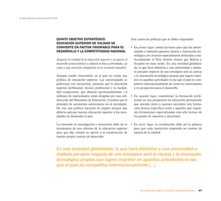 La educación que queremos para el Perú




                                     QUINTO OBJETIVO ESTRATÉGICO:                                      Son cuatro las políticas que se deben emprender:
                                     EDUCACIÓN SUPERIOR DE CALIDAD SE
                                     CONVIERTE EN FACTOR FAVORABLE PARA EL                             • En primer lugar, sentar las bases para que las univer-
                                     DESARROLLO Y LA COMPETITIVIDAD NACIONAL                             sidades e institutos generen ciencia e innovación tec-
                                                                                                         nológica con recursos especialmente dedicados a eso.
                                     Asegurar la calidad de la educación superior y su aporte al         Actualmente el Perú invierte menos que Bolivia y
                                     desarrollo socioeconómico y cultural en base a prioridades, así     Ecuador en estas tareas. En una sociedad globaliza-
                                     como a una inserción competitiva en la economía mundial.            da, lo que hará distintiva a una universidad o institu-
                                                                                                         to peruano respecto de uno extranjero será la ciencia
                                     Aunque resulte inverosímil, en el país no existe una                y la innovación tecnológica propias que logren impri-
                                     política de educación superior. Las universidades se                mir en aquellas actividades en las que el país es com-
                                     gobiernan con autonomía; mientras que la educación                  petitivo internacionalmente así como en conocimiento
                                     superior profesional, técnico profesional y la modali-              y en prospectiva para el desarrollo.
                                     dad ocupacional, que abarcan aproximadamente 1,4
                                     millones de matriculados, están dirigidas por una sub-            • En segundo lugar, transformar la formación profe-
                                     dirección del Ministerio de Educación. Creemos que el               sional en una perspectiva de educación permanente
                                     principio de autonomía universitaria no es incompati-               que atienda tanto a quienes necesiten una forma-
                                     ble con una política nacional de amplio alcance que                 ción técnica específica como a aquellos que requie-
                                     debería adecuar nuestra educación superior a las nece-              ren formaciones especializadas más allá incluso de
                                     sidades de desarrollo el país.                                      los grados de maestría y doctorado.

                                     La inversión en investigación e innovación debe ser la            • En tercer lugar, la acreditación debe ser la palanca
                                     locomotora de una reforma de la educación superior                  para que cada institución emprenda un camino de
                                     para que ella cumpla su aporte a la construcción de                 mejora de la calidad.
                                     nuestro propio camino de desarrollo.



                                     En una sociedad globalizada, lo que hará distintiva a una universidad o
                                     instituto peruano respecto de uno extranjero será la ciencia y la innovación
                                     tecnológica propias que logren imprimir en aquellas actividades en las
                                     que el país es competitivo internacionalmente [...]




                                                                                                              Una respuesta integral, el Proyecto Educativo Nacional   47
 