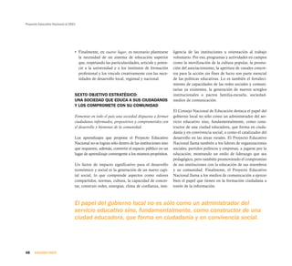 Proyecto Educativo Nacional al 2021




                                  • Finalmente, en cuarto lugar, es necesario plantearse        ligencia de las instituciones u orientación al trabajo
                                    la necesidad de un sistema de educación superior            voluntario. Por eso, programas y actividades en campos
                                    que, respetando las particularidades, articule y poten-     como la movilización de la cultura popular, la promo-
                                    cie a la universidad y a los institutos de formación        ción del asociacionismo, la apertura de canales concre-
                                    profesional y los vincule creativamente con las nece-       tos para la acción sin fines de lucro son parte esencial
                                    sidades de desarrollo local, regional y nacional.           de las políticas educativas. Lo es también el fortaleci-
                                                                                                miento de capacidades de las redes sociales y comuni-
                                                                                                tarias ya existentes, la generación de nuevos arreglos
                                  SEXTO OBJETIVO ESTRATÉGICO:                                   institucionales o pactos familia-escuela, sociedad-
                                  UNA SOCIEDAD QUE EDUCA A SUS CIUDADANOS                       medios de comunicación.
                                  Y LOS COMPROMETE CON SU COMUNIDAD
                                                                                                El Consejo Nacional de Educación destaca el papel del
                                  Fomentar en todo el país una sociedad dispuesta a formar      gobierno local no sólo como un administrador del ser-
                                  ciudadanos informados, propositivos y comprometidos con       vicio educativo sino, fundamentalmente, como cons-
                                  el desarrollo y bienestar de la comunidad.                    tructor de una ciudad educadora, que forma en ciuda-
                                                                                                danía y en convivencia social; o como el catalizador del
                                  Los aprendizajes que propone el Proyecto Educativo            desarrollo en las áreas rurales. El Proyecto Educativo
                                  Nacional no se logran sólo dentro de las instituciones sino   Nacional llama también a los líderes de organizaciones
                                  que requieren, además, convertir el espacio público en un     sociales, partidos políticos y empresas, a jugarse por la
                                  lugar de aprendizaje convergente a los mismos propósitos.     educación; mostrando un estilo de liderazgo que sea
                                                                                                pedagógico, pero también promoviendo el compromiso
                                  Un factor de impacto significativo para el desarrollo         de sus instituciones con la educación de sus miembros
                                  económico y social es la generación de un nuevo capi-         y su comunidad. Finalmente, el Proyecto Educativo
                                  tal social, lo que comprende aspectos como valores            Nacional llama a los medios de comunicación a ejercer
                                  compartidos, normas, cultura, la capacidad de concer-         bien el papel que tienen en la formación ciudadana a
                                  tar, construir redes, sinergias, clima de confianza, inte-    través de la información.



                                  El papel del gobierno local no es sólo como un administrador del
                                  servicio educativo sino, fundamentalmente, como constructor de una
                                  ciudad educadora, que forma en ciudadanía y en convivencia social.




48    SEGUNDA PARTE
 