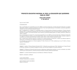 “PROYECTO EDUCATIVO NACIONAL AL 2021: LA EDUCACIÓN QUE QUEREMOS
                            PARA EL PERÚ”
                                                         RESOLUCIÓN SUPREMA
                                                            N° 001-2007-ED

Lima, 6 de enero de 2007

CONSIDERANDO:

Que, de conformidad con el artículo 80° de la Ley N° 28044 Ley General de Educación, el Consejo Nacional de Educación es un órgano
especializado, consultivo y autónomo del Ministerio de Educación. Tiene como finalidad participar en la formulación, concertación seguimiento y
evaluación, entre otros, del Proyecto Educativo Nacional;
Que, en cumplimiento de lo señalado en el considerando anterior, el Consejo Nacional de Educación ha elaborado el "Proyecto Educativo
Nacional al 2021: La Educación que queremos para el Perú" que ha sido aprobado por el Foro del Acuerdo Nacional considerándolo como el
desarrollo de la política 12 del Acuerdo Nacional: Acceso universal a una educación pública gratuita y de calidad y promoción y defensa de la
cultura y el deporte;
Que, de conformidad con el artículo 79° y el inciso b) del artículo 80° de la Ley N° 28044 Ley General de Educación, el Ministerio de Educación
es el órgano del Gobierno nacional que tiene por finalidad definir, dirigir y articular la política de educación, cultura, recreación y deporte, en
concordancia con la política general del Estado y formula, aprueba, ejecuta y evalúa el Proyecto Educativo Nacional;
Que, el referido Proyecto Educativo Nacional es el producto de un trabajo participativo de elaboración y consulta en las diferentes regiones de
nuestro país y de coordinación con el Ministerio de Educación, el cual es necesario aprobar;
De conformidad con lo dispuesto en el Decreto Legislativo N° 560, el Decreto Ley N° 25762, modificado por la Ley N° 26510 y el Decreto
Supremo N° 006-2006-ED;

SE RESUELVE:

Artículo 1°.- Aprobar el "Proyecto Educativo Nacional al 2021: La Educación que queremos para el Perú", elaborado por el Consejo Nacional
de Educación, expresado en los objetivos estratégicos del mismo y que forma parte integrante de la presente Resolución.

Artículo 2°.- El Ministerio de Educación dictará las normas y disposiciones complementarias específicas, en lo que le corresponda y que resulten
necesarias para la mejor aplicación y evaluación del Proyecto Educativo Nacional, aprobado precedentemente.

Artículo 3°.- La presente Resolución Suprema será refrendada por el Ministro de Educación.

Regístrese, comuníquese y publíquese.


ALAN GARCÍA PÉREZ
Presidente Constitucional de la República

JOSÉ ANTONIO CHANG ESCOBEDO
Ministro de Educación
 
