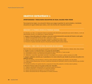 Proyecto Educativo Nacional al 2021




                                  OBJETIVO ESTRATÉGICO 1
                                  OPORTUNIDADES Y RESULTADOS EDUCATIVOS DE IGUAL CALIDAD PARA TODOS

                                  Nos proponemos lograr una educación básica que asegure igualdad de oportunidades y resultados
                                  educativos de igual calidad para todos y cierre las brechas de inequidad educativa.


                                  RESULTADO 1: LA PRIMERA INFANCIA ES PRIORIDAD NACIONAL

                                  Los derechos a la vida y a la educación desde el nacimiento están plenamente garantizados para toda la infancia, a través de
                                  oportunidades diversas y de calidad para su óptimo desarrollo.
                                  1. Asegurar el desarrollo óptimo de la infancia a través de la acción intersectorial concertada del Estado en cada región.
                                  1.1. Satisfacer las necesidades básicas de niños y niñas de 0 a 3 años.
                                  1.2. Apoyar a la familia para una crianza sana, estimulante y respetuosa de niños y niñas.
                                  1.3. Promover entornos comunitarios saludables, amables y estimulantes para niños y niñas.
                                  1.4. Promover un óptimo desarrollo educativo del potencial humano desde la primera infancia.


                                  RESULTADO 2: TRECE AÑOS DE BUENA EDUCACIÓN SIN EXCLUSIONES

                                  Educación básica universalizada que garantiza igualdad de oportunidades y resultados educativos a infantes, niños, niñas y jóvenes.
                                  2. Ampliar el acceso a la educación básica a los grupos hoy desatendidos.
                                  2.1. Universalizar el acceso a la educación inicial formal de niños y niñas de 4 y 5 años de edad.
                                  2.2. Universalizar el acceso a una educación secundaria de calidad.
                                  2.3. Alfabetizar y desarrollar capacidades esenciales y tecnológicas de los jóvenes y adultos excluidos de la EBR.
                                  3. Asegurar condiciones esenciales para el aprendizaje en los centros educativos que atienden las provincias más pobres de la
                                  población nacional.
                                  3.1. Dotar de insumos y servicios básicos a todos los centros educativos públicos que atienden a los más pobres.
                                  3.2. Asegurar buena infraestructura, servicios y condiciones adecuadas de salubridad a todos los centros educativos que atienden
                                  a los más pobres.
                                  3.3. Articular las políticas de equidad educativa a programas de desarrollo productivo y de lucha contra la pobreza.
                                  4. Prevenir el fracaso escolar en los grupos sociales más vulnerables.
                                  4.1. Asegurar aprendizajes fundamentales en los primeros grados de primaria.
                                  4.2. Prevenir la deserción y la repetición en la educación primaria.
                                  4.3. Superar discriminaciones por género en el sistema educativo
                                  4.4. Superar discriminaciones por discapacidad en el sistema educativo.




50    SEGUNDA PARTE
 