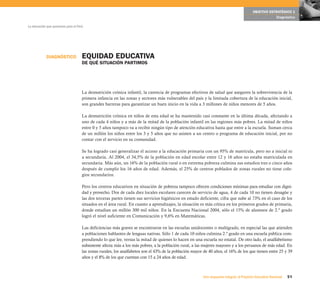 OBJETIVO ESTRATÉGICO 1
                                                                                                                                                       Diagnóstico

La educación que queremos para el Perú




            DIAGNÓSTICO              EQUIDAD EDUCATIVA
                                     DE QUÉ SITUACIÓN PARTIMOS




                                     La desnutrición crónica infantil, la carencia de programas efectivos de salud que aseguren la sobrevivencia de la
                                     primera infancia en las zonas y sectores más vulnerables del país y la limitada cobertura de la educación inicial,
                                     son grandes barreras para garantizar un buen inicio en la vida a 3 millones de niños menores de 5 años.

                                     La desnutrición crónica en niños de esta edad se ha mantenido casi constante en la última década, afectando a
                                     uno de cada 4 niños y a más de la mitad de la población infantil en las regiones más pobres. La mitad de niños
                                     entre 0 y 5 años tampoco va a recibir ningún tipo de atención educativa hasta que entre a la escuela. Suman cerca
                                     de un millón los niños entre los 3 y 5 años que no asisten a un centro o programa de educación inicial, por no
                                     contar con el servicio en su comunidad.

                                     Se ha logrado casi generalizar el acceso a la educación primaria con un 95% de matrícula, pero no a inicial ni
                                     a secundaria. Al 2004, el 34,5% de la población en edad escolar entre 12 y 16 años no estaba matriculada en
                                     secundaria. Más aún, un 16% de la población rural o en extrema pobreza culmina sus estudios tres o cinco años
                                     después de cumplir los 16 años de edad. Además, el 25% de centros poblados de zonas rurales no tiene cole-
                                     gios secundarios.

                                     Pero los centros educativos en situación de pobreza tampoco ofrecen condiciones mínimas para estudiar con digni-
                                     dad y provecho. Dos de cada diez locales escolares carecen de servicio de agua, 4 de cada 10 no tienen desagüe y
                                     las dos terceras partes tienen sus servicios higiénicos en estado deficiente, cifra que sube al 73% en el caso de los
                                     situados en el área rural. En cuanto a aprendizajes, la situación es más crítica en los primeros grados de primaria,
                                     donde estudian un millón 300 mil niños. En la Encuesta Nacional 2004, sólo el 15% de alumnos de 2.º grado
                                     logró el nivel suficiente en Comunicación y 9,6% en Matemáticas.

                                     Las deficiencias más graves se encontraron en las escuelas unidocentes o multigrado, en especial las que atienden
                                     a poblaciones hablantes de lenguas nativas. Sólo 1 de cada 10 niños culmina 2.º grado en una escuela pública com-
                                     prendiendo lo que lee, versus la mitad de quienes lo hacen en una escuela no estatal. De otro lado, el analfabetismo
                                     subsistente afecta más a los más pobres, a la población rural, a las mujeres mayores y a los peruanos de más edad. En
                                     las zonas rurales, los analfabetos son el 43% de la población mayor de 40 años, el 16% de los que tienen entre 25 y 39
                                     años y el 8% de los que cuentan con 15 a 24 años de edad.



                                                                                                         Una respuesta integral, el Proyecto Educativo Nacional   51
 