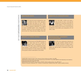 Proyecto Educativo Nacional al 2021




                          DE QUÉ SITUACIÓN PARTIMOS
                                                                     DESNUTRICIÓN INFANTIL                                                            COBERTURA DE LA EDUCACIÓN INICIAL



                                                                                    En zonas de la sierra la desnutrición cróni-                                     En el año 20033, el 66% de los niños y




                                                                                                                                     Quilla
                                                      AED
                                                                                    ca infantil está sobre el 50%, superando a                                       niñas peruanos de cuatro y cinco años fue
                                                                                    los países más pobres de Asia y África.                                          atendido por la educación inicial (55% en
                                                                                    Esta cifra no ha disminuido pese a la inver-                                     el sector público y 11% en el privado). Es
                                                                     sión en diversos programas alimentarios. Las regiones                            decir, estaba excluido de este servicio el 34% del total de
                                                                     con mayor mortalidad infantil –Cusco, Huancavelica y                             la población en estas edades, que correspondía a 413 110
                                                                     Apurímac– superan los 70 por mil nacidos vivos, mien-                            niños y niñas.
                                                                     tras en Lima, Ica y Tacna esta tasa no llega a 25 por mil1.




                                                                     ATENCIÓN A LA PRIMERA INFANCIA                                                   INFRAESTRUCTURA Y SANEAMIENTO
                                                                                                                                                      DE LAS INSTITUCIONES

                                                                                    Cada año nacen en el Perú 600 mil niños, de                                      El 23% de las instituciones educativas no




                                                                                                                                     Foro Educativo
                                                      Jaime Montes




                                                                                    los cuales menos del 3% es atendido en                                           tiene agua saludable, alrededor del 35,5%
                                                                                    algunos marcos institucionales como los                                          del total se encuentra en regular estado y
                                                                                    Wawa Wasi, cunas o programas de estimu-                                          13,3% del total está en mal estado, lo que
                                                                     lación temprana. La gran mayoría no va a recibir ningún                          implica que 650 mil niños se encuentran en riesgo por
                                                                     tipo de atención hasta los 5 ó 6 años, tiempo en que el 95%                      esta situación4.
                                                                     de este grupo de edad es matriculado en una escuela2.




                                                               1
                                                                 UNICEF INEI. El estado de la niñez en el Perú. Fondo de las Naciones Unidas para la Infancia. Lima 2004.
                                                               2
                                                                 MINISTERIO DE EDUCACIÓN. Plan Nacional de Educación para Todos 2005-2015. Lima, 2005. MIMDES, datos elaborados por este ministerio y
                                                               extraído del documento Plan Nacional EPT, 2005.
                                                               3
                                                                 MINISTERIO DE EDUCACIÓN. Cifras de educación 1998-2003. Unidad de estadística educativa. Lima, 2004. Pág. 39.
                                                               4
                                                                 Ministerio de Educación. Elaboración CNE - Comisión de Comunicaciones. Estadísticas básicas 2003. Unidad de estadística educativa.




52    SEGUNDA PARTE
 