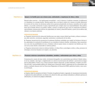 OBJETIVO ESTRATÉGICO 1
                                                                                                                                                 Resultados y políticas

La educación que queremos para el Perú




            POLÍTICA 1.2.                Apoyar a la familia para una crianza sana, estimulante y respetuosa de niños y niñas

                                     Muchos niños conviven —con espeluznante normalidad— con la violencia, el maltrato constante, la indiferencia
                                     o el abandono en su propia familia. Muchos padres dan a sus hijos lo mejor de sí mismos sin poder diferenciar
                                     los aciertos de los errores, las decisiones sabias de las opciones perjudiciales, las buenas costumbres de los malos
                                     hábitos, y sin recibir orientación ni apoyo especializado para cumplir mejor sus responsabilidades. Esta política
                                     busca que el Estado ofrezca a los padres, madres o tutores, en especial los que viven en condiciones de pobreza,
                                     oportunidades continuas para reforzar sus capacidades de crianza y desarrollo familiar, a partir de sus saberes más
                                     valiosos y sus mejores prácticas.

                                     PRINCIPALES MEDIDAS
                                     a. Programa intersectorial de educación familiar para una mejor crianza infantil que brinde y refuerce orientacio-
                                     nes sobre nutrición, crecimiento, seguridad, autonomía y socialización de los niños.
                                     b. Programa intersectorial de promoción de ambientes familiares saludables que amplíe las fortalezas internas y
                                     las capacidades de resolución de problemas de sus miembros (violencia familiar, alcoholismo, baja autoestima,
                                     etc.), así como las posibilidades de crear y fortalecer redes de apoyo mutuo, en especial a las familias que vivie-
                                     ron en las zonas donde se desarrolló la violencia política.
                                     c. Programa intersectorial contra la violencia familiar y el abuso físico y psicológico a niños y niñas, promotor de
                                     estrategias correctivas basadas en el respeto a sus derechos.



         POLÍTICA 1.3.                   Promover entornos comunitarios saludables, amables y estimulantes para niños y niñas

                                     Contaminación, escasez de áreas verdes, crecimiento demográfico son caracterísitcas que afectan el diseño ordena-
                                     do de las ciudades y dan lugar a conglomerados sin criterio de preservación del ambiente o prevención de riesgos
                                     para la salud pública. Frente a eso, se busca promover desde la educación, la salud ambiental, el respeto a los dere-
                                     chos del niño y oportunidades públicas de calidad para el desarrollo infantil, empezando por las comunidades más
                                     pobres y mediante alianzas entre las Direcciones Regionales de Educación (DRE), gobiernos locales y otros secto-
                                     res del Estado.

                                     PRINCIPALES MEDIDAS
                                     a. Impulso, desde los ministerios de Salud y Vivienda y los gobiernos locales y regionales, de mecanismos de promoción
                                     y vigilancia de la salud ambiental y sus efectos en la vida de los niños, que incluyan indicadores, la difusión oportuna de
                                     información y el control de los peligros ambientales.



                                                                                                           Una respuesta integral, el Proyecto Educativo Nacional   55
 