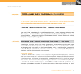 OBJETIVO ESTRATÉGICO 1
                                                                                                                                             Resultados y políticas

La educación que queremos para el Perú




            RESULTADO 2                   TRECE AÑOS DE BUENA EDUCACIÓN SIN EXCLUSIONES



                                     LA EDUCACIÓN BÁSICA ESTÁ UNIVERSALIZADA Y GARANTIZA IGUALDAD DE OPORTUNIDADES Y
                                     RESULTADOS EDUCATIVOS A INFANTES, NIÑOS, NIÑAS Y JÓVENES EN TODO EL PAÍS.


                                     2. AMPLIAR EL ACCESO A LA EDUCACIÓN BÁSICA A LOS GRUPOS HOY DESATENDIDOS


                                     Estas políticas están dirigidas a incluir a grupos poblacionales rurales y urbanos en situación de pobreza hasta
                                     ahora marginados de la educación básica. Estos grupos están constituidos por niños de 4 y 5 años de edad, ado-
                                     lescentes sin acceso a la educación secundaria y jóvenes que no pudieron completar la educación primaria.
                                     Comprende las siguientes políticas específicas:



            POLÍTICA 2.1.                Universalizar el acceso a educación inicial formal de niños y niñas de 4 y 5 años de edad

                                     Casi la mitad de los niños de cuatro y cinco años de edad están fuera del sistema educativo, sin oferta de progra-
                                     mas o establecimientos de educación inicial, y todos ellos provienen de familias que viven bajo la línea de pobre-
                                     za, particularmente en zonas rurales y de la periferia urbana. Esta política se propone extender aceleradamente
                                     la oferta de educación inicial formal de buena calidad para los niños y niñas en este rango de edad y mejorar la
                                     actualmente existente, empezando por las zonas más pobres.

                                     PRINCIPALES MEDIDAS
                                     a. Ampliación planificada de la cobertura de la educación formal a la población infantil de 4 y 5 años, resolviendo
                                     todas las barreras normativas que la limiten y con campañas masivas anuales para la escolarización de estos niños.
                                     b. Reestructuración de los Programas No Escolarizados de Educación Inicial (PRONOEI) sobre la base de están-
                                     dares de calidad de servicio, como oferta complementaria y no sustitutoria de la educación inicial escolarizada.
                                     c. Especialización de la formación docente para la atención de las necesidades específicas de aprendizaje en estas
                                     edades y los primeros grados de primaria, con estímulos a la permanencia de los mejores docentes en este ciclo I.




                                                                                                       Una respuesta integral, el Proyecto Educativo Nacional   57
 