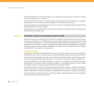 Proyecto Educativo Nacional al 2021




                                  d. Provisión garantizada, en contextos bilingües, de una educación inicial que enseñe a los niños en su lengua
                                  materna y los familiarice con el castellano.
                                  e. Evaluaciones externas periódicas y apropiadas a la edad, de las competencias sociales, cognitivas y comunicacio-
                                  nales de los niños de 5 años, así como de sus capacidades de movimiento y dominio corporal.
                                  f. Atención integral en alimentación (desayunos y almuerzos), en salud y en desarrollo psicológico a los niños de cada
                                  establecimiento público de educación inicial.
                                  g. Implementación de ambientes de trabajo y recreación para los niños, con inclusión de áreas verdes adecuadas en
                                  todos los centros de educación inicial.


            POLÍTICA 2.2.             Universalizar el acceso a una educación secundaria de calidad

                                  Numerosos adolescentes no pueden asistir a la secundaria, completarla o terminarla en la edad que les correspon-
                                  de porque no hay colegios en su localidad o porque necesitan generar ingresos, opción que la institución escolar
                                  en las condiciones habituales no se lo permite. Esta realidad es particularmente grave puesto que cinco de cada
                                  diez alumnos a la vez estudian y trabajan. Esta política busca ampliar el acceso de los adolescentes a la educación
                                  secundaria y retenerlos hasta que terminen, ofreciéndoles una educación seria y de calidad, sobre todo a la pobla-
                                  ción juvenil de las zonas rurales y de mayor pobreza.

                                  PRINCIPALES MEDIDAS
                                  a. Ampliación y fortalecimiento planificados de la cobertura de educación secundaria, priorizando la población no
                                  atendida de las zonas rurales y en extrema pobreza, y efectuando campañas anuales de matrícula plena y oportuna.
                                  b. Construcción de locales escolares pertinentes a cada realidad sociocultural y geográfica, empezando por la amplia-
                                  ción de los locales de las escuelas rurales, para ofrecer 1.º y 2.º año de secundaria y para asegurar la polidocencia.
                                  c. Plan de equipamiento de los colegios secundarios con pertinencia a las exigencias de los aprendizajes que se
                                  deben garantizar e incluyendo recursos tecnológicos apropiados y culturalmente pertinentes, así como equipos
                                  que permitan el dominio de las Tecnologías de Información y Comunicación (TIC).
                                  d. Aplicación continua y sistemática de modalidades flexibles (educación a distancia, educación en alternancia y
                                  otras) que respondan con calidad y pertinencia a las condiciones reales de vida, cultura y trabajo en zonas rurales,
                                  enfaticen el desarrollo de competencias productivas, emprendedoras y de ciudadanía, y que puedan ser replicadas.
                                  e. Atención integral en alimentación, salud y desarrollo psicológico a todos los estudiantes a través de programas
                                  distritales gestionados por los gobiernos locales.




58    SEGUNDA PARTE
 