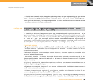 OBJETIVO ESTRATÉGICO 1
                                                                                                                                                 Resultados y políticas

La educación que queremos para el Perú




                                     f. Desarrollo de un calendario escolar ajustado a los ciclos productivos en las áreas rurales y eliminación de las barreras
                                     legales y administrativas que pueden impedirlo, en el sistema de gestión y en la Ley de Carrera Pública Magisterial.
                                     g. Vinculación de los Proyectos Educativos Institucionales de los centros secundarios de áreas rurales, con los retos
                                     y necesidades de los proyectos locales de desarrollo.



             POLÍTICA 2.3.               Alfabetizar y desarrollar capacidades fundamentales y tecnológicas de jóvenes y adultos
                                         excluidos de la Educación Básica Regular (EBR)

                                     La alfabetización de jóvenes o adultos no incluidos en el sistema regular suele ser efímera y deficiente y no ha
                                     aportado mucho a su inserción productiva en el mundo laboral, hecho doblemente lesivo si tienen hijos en edu-
                                     cación básica a cuyo buen rendimiento no pueden contribuir. Esta política propone alfabetizar población juve-
                                     nil y adulta, de 15 años a más, priorizando mujeres y personas con hijos en edad escolar, principalmente de
                                     zonas rurales, posibilitándoles el desarrollo de competencias básicas para su inserción al mundo productivo y
                                     ciudadano, hasta que se erradique el analfabetismo absoluto y funcional por debajo del 4%.

                                     PRINCIPALES MEDIDAS
                                     a. Programa multisectorial nacional de alfabetización de calidad, articulado a redes escolares locales y regionales
                                     e iniciativas comunales o proyectos de capacitación; y promoción de comités y círculos de alfabetización en cada
                                     comunidad comprendida.
                                     b. Estrategias pedagógicas diferenciadas según el grupo lingüístico y cultural de la población, incluyendo el uso
                                     pertinente de materiales educativos.
                                     c. Mecanismos regionales y locales que, priorizando mujeres rurales, aseguren a los beneficiarios de los pro-
                                     gramas de alfabetización una inserción adecuada en la Educación Básica Alternativa o en la Educación
                                     Técnico Productiva.
                                     d. Formación intercultural de alfabetizadores para zonas rurales con especialización en metodologías para la
                                     enseñanza de primera y segunda lengua.
                                     e. Programas diferenciados de alfabetización para personas con discapacidad visual y auditiva que requieran el
                                     uso de medios y materiales adecuados.
                                     f. Programa complementario de alfabetización tecnológica que impulse el uso culturalmente pertinente de nue-
                                     vas tecnologías para mejorar la productividad de los alfabetizados.
                                     g. Acceso de los incipientemente alfabetizados a una Educación Básica Alternativa fortalecida y a otras opciones
                                     de educación comunitaria, asegurando una formación básica vinculada al desarrollo local y al mundo productivo.

                                                                                                           Una respuesta integral, el Proyecto Educativo Nacional   59
 