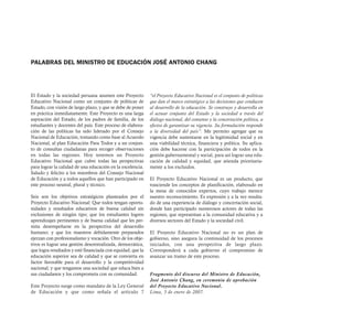 PALABRAS DEL MINISTRO DE EDUCACIÓN JOSÉ ANTONIO CHANG




El Estado y la sociedad peruana asumen este Proyecto         “el Proyecto Educativo Nacional es el conjunto de políticas
Educativo Nacional como un conjunto de políticas de          que dan el marco estratégico a las decisiones que conducen
Estado, con visión de largo plazo, y que se debe de poner    al desarrollo de la educación. Se construye y desarrolla en
en práctica inmediatamente. Este Proyecto es una larga       el actuar conjunto del Estado y la sociedad a través del
aspiración del Estado, de los padres de familia, de los      diálogo nacional, del consenso y la concertación política, a
estudiantes y docentes del país. Este proceso de elabora-    efectos de garantizar su vigencia. Su formulación responde
ción de las políticas ha sido liderado por el Consejo        a la diversidad del país”. Me permito agregar que su
Nacional de Educación, tomando como base al Acuerdo          vigencia debe sustentarse en la legitimidad social y en
Nacional, al plan Educación Para Todos y a un conjun-        una viabilidad técnica, financiera y política. Su aplica-
to de consultas ciudadanas para recoger observaciones        ción debe hacerse con la participación de todos en la
en todas las regiones. Hoy tenemos un Proyecto               gestión gubernamental y social, para así lograr una edu-
Educativo Nacional que cubre todas las perspectivas          cación de calidad y equidad, que atienda prioritaria-
para lograr la calidad de una educación en la excelencia.    mente a los excluidos.
Saludo y felicito a los miembros del Consejo Nacional
de Educación y a todos aquellos que han participado en       El Proyecto Educativo Nacional es un producto, que
este proceso neutral, plural y técnico.                      trasciende los conceptos de planificación, elaborado en
                                                             la mesa de conocidos expertos, cuyo trabajo merece
Seis son los objetivos estratégicos planteados por el        nuestro reconocimiento. Es expresión y a la vez resulta-
Proyecto Educativo Nacional: Que todos tengan oportu-        do de una experiencia de diálogo y concertación social,
nidades y resultados educativos de buena calidad sin         donde han participado numerosos actores de todas las
exclusiones de ningún tipo; que los estudiantes logren       regiones, que representan a la comunidad educativa y a
aprendizajes pertinentes y de buena calidad que les per-     diversos sectores del Estado y la sociedad civil.
mita desempeñarse en la perspectiva del desarrollo
humano; y que los maestros debidamente preparados            El Proyecto Educativo Nacional no es un plan de
ejerzan con profesionalismo y vocación. Otro de los obje-    gobierno, sino asegura la continuidad de los procesos
tivos es lograr una gestión descentralizada, democrática,    iniciados, con una perspectiva de largo plazo.
que logra resultados y esté financiada con equidad; que la   Corresponderá a cada gobierno el compromiso de
educación superior sea de calidad y que se convierta en      avanzar un tramo de este proceso.
factor favorable para el desarrollo y la competitividad
nacional; y que tengamos una sociedad que educa bien a
sus ciudadanos y los comprometa con su comunidad.            Fragmento del discurso del Ministro de Educación,
                                                             José Antonio Chang, en ceremonia de aprobación
Este Proyecto surge como mandato de la Ley General           del Proyecto Educativo Nacional.
de Educación y que como señala el artículo 7                 Lima, 5 de enero de 2007.
 