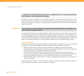 Proyecto Educativo Nacional al 2021




                                  3. ASEGURAR CONDICIONES ESENCIALES PARA EL APRENDIZAJE EN LOS CENTROS EDUCATIVOS
                                  QUE ATIENDEN A LAS PROVINCIAS MÁS POBRES

                                  El propósito es asegurar infraestructura, equipamiento adecuado y mantenimiento permanente de los centros
                                  educativos de las zonas más pobres, así como articular políticas y programas de lucha contra la pobreza y de
                                  promoción del empleo para aumentar la educabilidad de los estudiantes de esas zonas focalizadas. Comprende
                                  3 políticas específicas:



           POLÍTICA 3.1.              Dotar de insumos y servicios básicos a todos los centros educativos públicos que atienden a los
                                      más pobres de la población nacional

                                  Es normal y habitual que los centros educativos públicos, sobre todo los situados en zonas pobres, carezcan de insu-
                                  mos elementales para aprender. La posibilidad de tener lápices o papel, un laboratorio o un módulo deportivo no
                                  puede seguir dependiendo del aporte económico de las familias. Disponer de estos elementos es parte del derecho de
                                  los peruanos a recibir una educación de calidad. Esta política busca asegurar cada año equipamiento e insumos ade-
                                  cuados y mantenimiento permanente a los centros educativos públicos, así como condiciones dignas de salud.

                                  PRINCIPALES MEDIDAS
                                  a. Dotación anual a los centros educativos públicos de insumos fungibles y ampliación de los recursos existentes,
                                  apoyados en un fondo regional específico e incluyendo presupuesto de mantenimiento y reposición:
                                       • Biblioteca escolar variada que promueva la lectura, articulada a otras bibliotecas escolares de la localidad.
                                       • Textos escolares y materiales educativos suficientes para cada grado, asociados a una política de producción
                                         regional de materiales con contenidos pertinentes e interculturales.
                                       • Laboratorios de Ciencia e Informática, que posibiliten una adecuada enseñanza de estas materias.
                                       • Acceso a redes de información y comunicación (Internet) mediante convenios con proveedores locales del servicio.
                                       • Infraestructura deportiva elemental e insumos y materiales necesarios para su óptima utilización.
                                       • Material fungible (lápices, papel, borradores, cuadernos, papelógrafos, cartulinas) para las actividades coti-
                                         dianas de cada grado.

                                  b. Funcionamiento de centros de recursos educativos distritales adscritos al municipio, dotados de equipos y
                                  materiales educativos accesibles a todos los estudiantes y profesores.




60    SEGUNDA PARTE
 