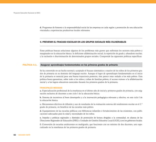 Proyecto Educativo Nacional al 2021




                                  d. Programas de fomento a la responsabilidad social de las empresas en cada región y promoción de una educación
                                  vinculada a experiencias productivas locales relevantes.




                                  4. PREVENIR EL FRACASO ESCOLAR EN LOS GRUPOS SOCIALES MÁS VULNERABLES


                                  Estas políticas buscan solucionar algunos de los problemas más graves que enfrentan los sectores más pobres y
                                  marginados en la educación básica: la deficiente alfabetización inicial, la repetición de grado y abandono escolar,
                                  y la exclusión o discriminación de determinados grupos sociales. Comprende las siguientes políticas específicas:



           POLÍTICA 4.1.              Asegurar aprendizajes fundamentales en los primeros grados de primaria

                                  Se ha convertido en un hecho normal y aceptado el fracaso sistemático y masivo de los niños de los primeros gra-
                                  dos de primaria en su dominio del lenguaje escrito. Aunque el logro de aprendizajes fundamentales en el inicio
                                  de la primaria es esencial para una buena trayectoria posterior, éste parece estar vedado a los más pobres. Esta
                                  política busca garantizar, sobre todo a los niños y niñas de familias pobres, el acceso exitoso a la alfabetización
                                  inicial y a los logros educativos esenciales durante los primeros grados de la primaria.

                                  PRINCIPALES MEDIDAS
                                  a. Especialización profesional de la enseñanza en el último año de inicial y primeros grados de primaria, con asig-
                                  nación exclusiva de docentes a este ciclo I de la educación básica.
                                  b. Sistema de incentivos al buen desempeño y a la innovación pedagógica relevante y efectiva, en este ciclo I de
                                  la educación básica.
                                  c. Mecanismos efectivos de difusión y uso de resultados de la evaluación externa del rendimiento escolar en el 2.º
                                  grado de primaria, en beneficio de las escuelas más pobres.
                                  d. Equipamiento de las escuelas públicas con bibliotecas infantiles o fortalecimiento de las existentes, con publi-
                                  caciones adecuadas para la edad y necesidades de los niños.
                                  e. Impulso a políticas regionales y distritales de promoción de lectura dirigidas a la comunidad, en alianza de las
                                  Direcciones Regionales de Educación (DRE) y Unidades de Gestión Educativa Local (UGEL) con los gobiernos locales.
                                  f. Conversión de escuelas unidocentes en multigrado, que funcionen con un mínimo de dos docentes, uno espe-
                                  cializado en la enseñanza de los primeros grados de primaria.


62    SEGUNDA PARTE
 