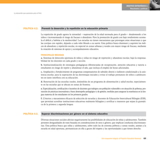 OBJETIVO ESTRATÉGICO 1
                                                                                                                                                    Resultados y políticas

La educación que queremos para el Perú




             POLÍTICA 4.2.               Prevenir la deserción y la repetición en la educación primaria

                                     La repetición de grado agrava la extraedad —superación de la edad normada para el grado— desalentando a los
                                     niños e incrementando el riesgo de fracaso o abandono. Pero la promoción de grado con bajo rendimiento acumu-
                                     la el déficit y habitúa a la mediocridad. Las escuelas no tienen mecanismos que prevengan estas situaciones o que
                                     las corrijan con rapidez, dejando a cada niño librado a su suerte. Esta política busca disminuir y suprimir los índi-
                                     ces de abandono y repetición escolar, en especial en zonas urbanas y rurales con mayor riesgo de fracaso, mediante
                                     la creación de sistemas de apoyo y acompañamiento educativo.

                                     PRINCIPALES MEDIDAS
                                     a. Sistemas de detección oportuna de niños y niñas en riesgo de repetición y abandono escolar, bajo la responsa-
                                     bilidad de los docentes en cada grado y sección.
                                     b. Institucionalización de estrategias pedagógicas diferenciadas de recuperación, atención educativa y tutoría a
                                     estudiantes en riesgo de repetir y abandonar el año, que incluya el empleo de horas adicionales.
                                     c. Ampliación y fortalecimiento de programas compensatorios de subsidio directo o indirecto condicionado a la asis-
                                     tencia escolar, para la superación de las desventajas iniciales y evitar el trabajo prematuro de niños y adolescen-
                                     tes en tanto interfiera con su educación.
                                     d. Renovación de las escuelas rurales, dotándolas de un programa de alimentación y salud escolar, especialmen-
                                     te en las escuelas que se ubican en zonas de frontera.
                                     e. Especialización, certificación e incentivo de docentes que trabajen con población vulnerable o en situación de pobreza; pro-
                                     moción de prácticas innovadoras y buen desempeño pedagógico y de gestión; medidas para asegurar la enseñanza en la len-
                                     gua materna de los estudiantes en los primeros grados.
                                     f. Criterios y mecanismos eficaces de selección de escuelas y docentes de Educación Intercultural Bilingüe (EIB),
                                     que permitan acreditar instituciones educativas realmente bilingües y certificar a maestros que sepan la gramáti-
                                     ca de la primera y segunda lengua.



             POLÍTICA 4.3.               Superar discriminaciones por género en el sistema educativo

                                     Diversas situaciones sociales afectan negativamente las posibilidades de educación de niñas y adolescentes. También
                                     persisten desigualdades de trato basadas en consideraciones de sexo o género, que implican conductas discriminato-
                                     rias. Esta política busca que niñas y adolescentes, sobre todo las de extrema pobreza y zonas rurales, asistan a la
                                     escuela en edad oportuna, permanezcan en ella y gocen del respeto y las oportunidades a que tienen derecho.



                                                                                                              Una respuesta integral, el Proyecto Educativo Nacional   63
 