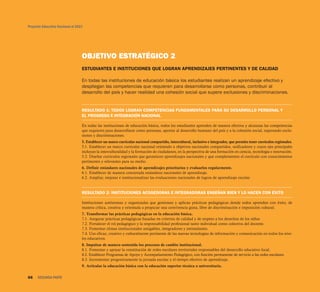 Proyecto Educativo Nacional al 2021




                                  OBJETIVO ESTRATÉGICO 2
                                  ESTUDIANTES E INSTITUCIONES QUE LOGRAN APRENDIZAJES PERTINENTES Y DE CALIDAD

                                  En todas las instituciones de educación básica los estudiantes realizan un aprendizaje efectivo y
                                  despliegan las competencias que requieren para desarrollarse como personas, contribuir al
                                  desarrollo del país y hacer realidad una cohesión social que supere exclusiones y discriminaciones.


                                  RESULTADO 1: TODOS LOGRAN COMPETENCIAS FUNDAMENTALES PARA SU DESARROLLO PERSONAL Y
                                  EL PROGRESO E INTEGRACIÓN NACIONAL

                                  En todas las instituciones de educación básica, todos los estudiantes aprenden de manera efectiva y alcanzan las competencias
                                  que requieren para desarrollarse como personas, aportar al desarrollo humano del país y a la cohesión social, superando exclu-
                                  siones y discriminaciones.
                                  5. Establecer un marco curricular nacional compartido, intercultural, inclusivo e integrador, que permita tener currículos regionales.
                                  5.1. Establecer un marco curricular nacional orientado a objetivos nacionales compartidos, unificadores y cuyos ejes principales
                                  incluyan la interculturalidad y la formación de ciudadanos, en la perspectiva de una formación en ciencia, tecnología e innovación.
                                  5.2. Diseñar currículos regionales que garanticen aprendizajes nacionales y que complementen el currículo con conocimientos
                                  pertinentes y relevantes para su medio.
                                  6. Definir estándares nacionales de aprendizajes prioritarios y evaluarlos regularmente.
                                  6.1. Establecer de manera concertada estándares nacionales de aprendizaje.
                                  6.2. Ampliar, mejorar e institucionalizar las evaluaciones nacionales de logros de aprendizaje escolar.


                                  RESULTADO 2: INSTITUCIONES ACOGEDORAS E INTEGRADORAS ENSEÑAN BIEN Y LO HACEN CON ÉXITO

                                  Instituciones autónomas y organizadas que gestionan y aplican prácticas pedagógicas donde todos aprenden con éxito, de
                                  manera crítica, creativa y orientada a propiciar una convivencia grata, libre de discriminación e imposición cultural.
                                  7. Transformar las prácticas pedagógicas en la educación básica.
                                  7.1. Asegurar prácticas pedagógicas basadas en criterios de calidad y de respeto a los derechos de los niños
                                  7.2. Fortalecer el rol pedagógico y la responsabilidad profesional tanto individual como colectiva del docente.
                                  7.3. Fomentar climas institucionales amigables, integradores y estimulantes.
                                  7.4. Uso eficaz, creativo y culturalmente pertinente de las nuevas tecnologías de información y comunicación en todos los nive-
                                  les educativos.
                                  8. Impulsar de manera sostenida los procesos de cambio institucional.
                                  8.1. Fomentar y apoyar la constitución de redes escolares territoriales responsables del desarrollo educativo local.
                                  8.2. Establecer Programas de Apoyo y Acompañamiento Pedagógico, con función permanente de servicio a las redes escolares.
                                  8.3. Incrementar progresivamente la jornada escolar y el tiempo efectivo de aprendizaje.
                                  9. Articular la educación básica con la educación superior técnica o universitaria.

66    SEGUNDA PARTE
 