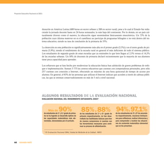 Proyecto Educativo Nacional al 2021




                                  duración en América Latina (400 horas en sector urbano y 200 en sector rural), pese a lo cual el Estado fue redu-
                                  ciendo la jornada docente hasta en 24 horas semanales, la más baja del continente. Por lo demás, en un país cul-
                                  turalmente diverso como el nuestro, la educación sigue mostrándose básicamente etnocéntrica. Un 73% de la
                                  población cuyo idioma materno no es el castellano no participa de programas bilingües o no está dentro del sis-
                                  tema educativo, siendo su tasa de conclusión de la primaria de 55%.

                                  La deserción en esta población es significativamente más alta en el primer grado (3,5%) y en el sexto grado de pri-
                                  maria (3,9%), siendo el rendimiento de la escuela rural en general el más deficiente de todo el sistema público.
                                  Los estudiantes de segundo grado de estas escuelas que ya entienden lo que leen llegan al 2,5% versus el 14,5%
                                  de las escuelas urbanas. Un 50% de docentes de primaria declaró recientemente que la mayoría de sus alumnos
                                  tiene poca capacidad para aprender.

                                  Los esfuerzos que se han hecho por modernizar la educación básica han adolecido de graves problemas de enfo-
                                  que e implementación. Suman 3 775 los centros educativos que cuentan con computadoras personales, pero sólo
                                  257 cuentan con conexión a Internet, ofreciendo un máximo de una hora quincenal de tiempo de acceso por
                                  alumno. En general, el 83% de las personas que utilizan el Internet indican que acceden a través de cabinas públi-
                                  cas, las que se estiman conservadoramente en más de 5 mil a nivel nacional.




                                  ALGUNOS RESULTADOS DE LA EVALUACIÓN NACIONAL
                                  EVALUACIÓN NACIONAL DEL RENDIMIENTO ESTUDIANTIL 200411




                                              Más de      90%
                                      de estudiantes de 2.º y 6.º grado de prima-
                                                                                     85% y 88% 94% y 97,1%
                                                                                    de los estudiantes de 2.º y 6.º grado de     de los estudiantes de 3º y 5º de secunda-
                                      ria no ha logrado un desarrollo óptimo de     primaria respectivamente, no han desa-       ria respectivamente, muestran limitacio-
                                      las capacidades matemáticas más ele-          rrollado las habilidades básicas para leer   nes para reflexionar, realizar inferencias y
                                      mentales, demandadas por el currículo.        de manera comprensiva ni cuentan con         para comprender y resolver las situacio-
                                                                                    las herramientas necesarias para conti-      nes de contenido matemático elemental
                                                                                    nuar su proceso de alfabetización.           que se les presentan.

                                      11
                                           IV Evaluación Nacional 2004, Unidad de Medición de la Calidad - MED




68    SEGUNDA PARTE
 