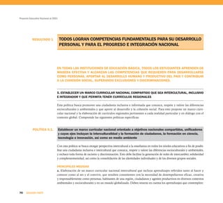 Proyecto Educativo Nacional al 2021




           RESULTADO 1                TODOS LOGRAN COMPETENCIAS FUNDAMENTALES PARA SU DESARROLLO
                                      PERSONAL Y PARA EL PROGRESO E INTEGRACIÓN NACIONAL




                                  EN TODAS LAS INSTITUCIONES DE EDUCACIÓN BÁSICA, TODOS LOS ESTUDIANTES APRENDEN DE
                                  MANERA EFECTIVA Y ALCANZAN LAS COMPETENCIAS QUE REQUIEREN PARA DESARROLLARSE
                                  COMO PERSONAS, APORTAR AL DESARROLLO HUMANO Y PRODUCTIVO DEL PAÍS Y CONTRIBUIR
                                  A LA COHESIÓN SOCIAL, SUPERANDO EXCLUSIONES Y DISCRIMINACIONES.


                                  5. ESTABLECER UN MARCO CURRICULAR NACIONAL COMPARTIDO QUE SEA INTERCULTURAL, INCLUSIVO
                                  E INTEGRADOR Y QUE PERMITA TENER CURRÍCULOS REGIONALES

                                  Esta política busca promover una ciudadanía inclusiva e informada que conozca, respete y valore las diferencias
                                  socioculturales y ambientales y que aporte al desarrollo y la cohesión social. Para esto propone un marco curri-
                                  cular nacional y la elaboración de currículos regionales pertinentes a cada realidad particular y en diálogo con el
                                  contexto global. Comprende las siguientes políticas específicas:



            POLÍTICA 5.1.             Establecer un marco curricular nacional orientado a objetivos nacionales compartidos, unificadores
                                      y cuyos ejes incluyan la interculturalidad y la formación de ciudadanos, la formación en ciencia,
                                      tecnología e innovación, así como en medio ambiente

                                  Con esta política se busca otorgar perspectiva intercultural a la enseñanza en todos los niveles educativos a fin de posibi-
                                  litar una ciudadanía inclusiva e intercultural que conozca, respete y valore las diferencias socioculturales y ambientales,
                                  y rechace toda forma de racismo y discriminación. Esto debe facilitar la generación de redes de intercambio, solidaridad
                                  y complementariedad, así como la consolidación de las identidades individuales y de los diversos grupos sociales.

                                  PRINCIPALES MEDIDAS
                                  a. Elaboración de un marco curricular nacional intercultural que incluya aprendizajes referidos tanto al hacer y
                                  conocer como al ser y el convivir, que resulten consistentes con la necesidad de desempeñarnos eficaz, creativa
                                  y responsablemente como personas, habitantes de una región, ciudadanos y agentes productivos en diversos contextos
                                  ambientales y socioculturales y en un mundo globalizado. Deben tenerse en cuenta los aprendizajes que contemplen:


70    SEGUNDA PARTE
 