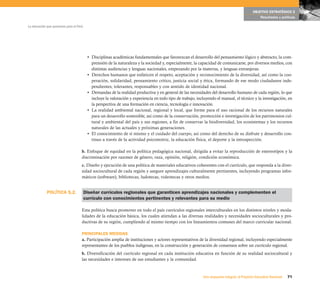 OBJETIVO ESTRATÉGICO 2
                                                                                                                                                  Resultados y políticas

La educación que queremos para el Perú




                                          • Disciplinas académicas fundamentales que favorezcan el desarrollo del pensamiento lógico y abstracto, la com-
                                            prensión de la naturaleza y la sociedad y, especialmente, la capacidad de comunicarse, por diversos medios, con
                                            distintas audiencias y lenguas nacionales, empezando por la materna, y lenguas extranjeras.
                                          • Derechos humanos que enfaticen el respeto, aceptación y reconocimiento de la diversidad, así como la coo-
                                            peración, solidaridad, pensamiento crítico, justicia social y ética, formando de ese modo ciudadanos inde-
                                            pendientes, tolerantes, responsables y con sentido de identidad nacional.
                                          • Demandas de la realidad productiva y en general de las necesidades del desarrollo humano de cada región, lo que
                                            incluye la valoración y experiencia en todo tipo de trabajo, incluyendo el manual, el técnico y la investigación, en
                                            la perspectiva de una formación en ciencia, tecnología e innovación.
                                          • La realidad ambiental nacional, regional y local, que forme para el uso racional de los recursos naturales
                                            para un desarrollo sostenible, así como de la conservación, promoción e investigación de los patrimonios cul-
                                            tural y ambiental del país y sus regiones, a fin de conservar la biodiversidad, los ecosistemas y los recursos
                                            naturales de las actuales y próximas generaciones.
                                          • El conocimiento de sí mismo y el cuidado del cuerpo, así como del derecho de su disfrute y desarrollo con-
                                            tinuo a través de la actividad psicomotriz, la educación física, el deporte y la introspección.

                                     b. Enfoque de equidad en la política pedagógica nacional, dirigida a evitar la reproducción de estereotipos y la
                                     discriminación por razones de género, raza, opinión, religión, condición económica.
                                     c. Diseño y ejecución de una política de materiales educativos coherentes con el currículo, que responda a la diver-
                                     sidad sociocultural de cada región y asegure aprendizajes culturalmente pertinentes, incluyendo programas infor-
                                     máticos (software), bibliotecas, ludotecas, videotecas y otros medios.


             POLÍTICA 5.2.               Diseñar currículos regionales que garanticen aprendizajes nacionales y complementen el
                                         currículo con conocimientos pertinentes y relevantes para su medio

                                     Esta política busca promover en todo el país currículos regionales interculturales en los distintos niveles y moda-
                                     lidades de la educación básica, los cuales atiendan a las diversas realidades y necesidades socioculturales y pro-
                                     ductivas de su región, cumpliendo al mismo tiempo con los lineamientos comunes del marco curricular nacional.

                                     PRINCIPALES MEDIDAS
                                     a. Participación amplia de instituciones y actores representativos de la diversidad regional, incluyendo especialmente
                                     representantes de los pueblos indígenas, en la construcción y generación de consensos sobre un currículo regional.
                                     b. Diversificación del currículo regional en cada institución educativa en función de su realidad sociocultural y
                                     las necesidades e intereses de sus estudiantes y la comunidad.


                                                                                                            Una respuesta integral, el Proyecto Educativo Nacional   71
 