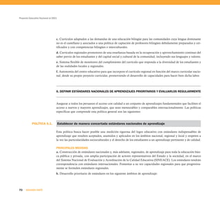 Proyecto Educativo Nacional al 2021




                                  c. Currículos adaptados a las demandas de una educación bilingüe para las comunidades cuya lengua dominante
                                  no es el castellano y asociados a una política de captación de profesores bilingües debidamente preparados y cer-
                                  tificados y con competencias bilingües e interculturales.
                                  d. Currículos regionales promotores de una enseñanza basada en la recuperación y aprovechamiento continuo del
                                  saber previo de los estudiantes y del capital social y cultural de la comunidad, incluyendo sus lenguajes y valores.
                                  e. Sistema flexible de monitoreo del cumplimiento del currículo que responda a la diversidad de los estudiantes y
                                  de las realidades locales y regionales.
                                  f. Autonomía del centro educativo para que incorpore el currículo regional en función del marco curricular nacio-
                                  nal, desde su propio proyecto curricular, promoviendo el desarrollo de capacidades para hacer bien dicha labor.




                                  6. DEFINIR ESTÁNDARES NACIONALES DE APRENDIZAJES PRIORITARIOS Y EVALUARLOS REGULARMENTE


                                  Asegurar a todos los peruanos el acceso con calidad a un conjunto de aprendizajes fundamentales que faciliten el
                                  acceso a nuevos y mayores aprendizajes, que sean mensurables y comparables internacionalmente. Las políticas
                                  específicas que comprende esta política general son las siguientes:



           POLÍTICA 6.1.              Establecer de manera concertada estándares nacionales de aprendizaje

                                  Esta política busca hacer posible una medición rigurosa del logro educativo con estándares indispensables de
                                  aprendizaje que resulten aceptados, asumidos y aplicados en los ámbitos nacional, regional y local y respeten a
                                  la vez las particularidades socioculturales y el derecho de los estudiantes a un aprendizaje pertinente y de calidad.

                                  PRINCIPALES MEDIDAS
                                  a. Construcción de estándares nacionales y, más adelante, regionales, de aprendizaje para toda la educación bási-
                                  ca pública y privada, con amplia participación de actores representativos del Estado y la sociedad, en el marco
                                  del Sistema Nacional de Evaluación y Acreditación de la Calidad Educativa (SINEACE). Los estándares tendrán
                                  correspondencia con estándares internacionales. Fomentar a su vez capacidades regionales para que progresiva-
                                  mente se formulen estándares regionales.
                                  b. Desarrollo prioritario de estándares en los siguiente ámbitos de aprendizaje:




72    SEGUNDA PARTE
 