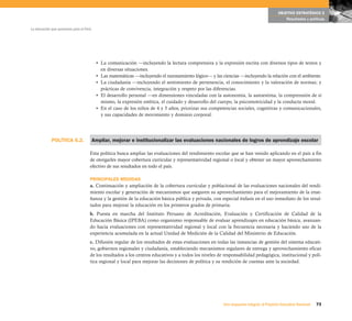 OBJETIVO ESTRATÉGICO 2
                                                                                                                                              Resultados y políticas

La educación que queremos para el Perú




                                          • La comunicación —incluyendo la lectura comprensiva y la expresión escrita con diversos tipos de textos y
                                            en diversas situaciones.
                                          • Las matemáticas —incluyendo el razonamiento lógico— y las ciencias —incluyendo la relación con el ambiente.
                                          • La ciudadanía —incluyendo el sentimiento de pertenencia, el conocimiento y la valoración de normas; y
                                            prácticas de convivencia, integración y respeto por las diferencias.
                                          • El desarrollo personal —en dimensiones vinculadas con la autonomía, la autoestima, la comprensión de sí
                                            mismo, la expresión estética, el cuidado y desarrollo del cuerpo, la psicomotricidad y la conducta moral.
                                          • En el caso de los niños de 4 y 5 años, priorizar sus competencias sociales, cognitivas y comunicacionales,
                                            y sus capacidades de movimiento y dominio corporal.




             POLÍTICA 6.2.               Ampliar, mejorar e institucionalizar las evaluaciones nacionales de logros de aprendizaje escolar

                                     Esta política busca ampliar las evaluaciones del rendimiento escolar que se han venido aplicando en el país a fin
                                     de otorgarles mayor cobertura curricular y representatividad regional o local y obtener un mayor aprovechamiento
                                     efectivo de sus resultados en todo el país.

                                     PRINCIPALES MEDIDAS
                                     a. Continuación y ampliación de la cobertura curricular y poblacional de las evaluaciones nacionales del rendi-
                                     miento escolar y generación de mecanismos que aseguren su aprovechamiento para el mejoramiento de la ense-
                                     ñanza y la gestión de la educación básica pública y privada, con especial énfasis en el uso inmediato de los resul-
                                     tados para mejorar la educación en los primeros grados de primaria.
                                     b. Puesta en marcha del Instituto Peruano de Acreditación, Evaluación y Certificación de Calidad de la
                                     Educación Básica (IPEBA) como organismo responsable de evaluar aprendizajes en educación básica, avanzan-
                                     do hacia evaluaciones con representatividad regional y local con la frecuencia necesaria y haciendo uso de la
                                     experiencia acumulada en la actual Unidad de Medición de la Calidad del Ministerio de Educación.
                                     c. Difusión regular de los resultados de estas evaluaciones en todas las instancias de gestión del sistema educati-
                                     vo, gobiernos regionales y ciudadanía, estableciendo mecanismos regulares de entrega y aprovechamiento eficaz
                                     de los resultados a los centros educativos y a todos los niveles de responsabilidad pedagógica, institucional y polí-
                                     tica regional y local para mejorar las decisiones de política y su rendición de cuentas ante la sociedad.




                                                                                                        Una respuesta integral, el Proyecto Educativo Nacional   73
 