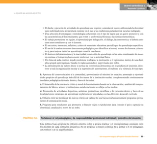 OBJETIVO ESTRATÉGICO 2
                                                                                                                                                  Resultados y políticas

La educación que queremos para el Perú




                                          • El diseño y ejecución de actividades de aprendizaje que respeten y atiendan de manera diferenciada la diversidad
                                            tanto individual como sociocultural existente en el aula y las condiciones particulares de escuelas multigrado.
                                          • Una selección de estrategias y metodologías coherentes con el tipo de logros que se quiere promover y con
                                            las características de los estudiantes, que eviten la uniformidad forzosa y las rutinas memorísticas.
                                          • El trabajo permanente en equipo, el aprendizaje por indagación, el diálogo, la controversia y el debate cons-
                                            tante entre estudiantes y con el docente.
                                          • El uso activo, interactivo, reflexivo y crítico de materiales educativos para el logro de aprendizajes específicos.
                                          • El uso de la evaluación como instrumento pedagógico para identificar aciertos y errores de alumnos y docen-
                                            tes y para mejorar tanto los aprendizajes como la enseñanza.
                                          • El destierro del sedentarismo y la inactividad como estilo de aprendizaje en las aulas combinando de mane-
                                            ra continua el trabajo exclusivamente intelectual con la actividad física.
                                          • Un clima de aula positivo, donde predomine la alegría, la motivación y el optimismo, dentro de una disci-
                                            plina grupal autorregulada, basada en reglas acordadas y supervisadas por todos.
                                          • La demostración de valores éticos y normas de convivencia democrática en la conducta de docentes, direc-
                                            tivos y toda la organización escolar y la supresión del autoritarismo, el maltrato y la violencia de todo tipo.

                                     b. Apertura del centro educativo a la comunidad, aprovechando al máximo los espacios, personajes y oportuni-
                                     dades propicios al aprendizaje más allá de los muros de la institución escolar, complementando continuamente
                                     una labor pedagógica efectuada dentro y fuera de las aulas.
                                     c. El desarrollo de la conciencia crítica y moral de los estudiantes basada en la observación y análisis del compor-
                                     tamiento de líderes, actores e instituciones sociales tal como se refleja en los medios.
                                     d. Promoción de actividades deportivas, artísticas, productivas, científicas y de excursión dentro y fuera de su
                                     localidad como estrategias de aprendizaje explícitamente vinculadas con las diferentes áreas del currículo.
                                     e. Difusión entre las familias de los nuevos criterios de calidad de una buena enseñanza mediante programas perma-
                                     nentes de comunicación social.
                                     f. Programa para estudiantes que promueva y financie viajes o expediciones para conocer el país y apreciar su
                                     diversidad, canalizado a través de las redes.



             POLÍTICA 7.2.               Fortalecer el rol pedagógico y la responsabilidad profesional individual y colectiva del docente

                                     Esta política busca propiciar la reflexión colectiva sobre la propia práctica y el interaprendizaje constante entre
                                     los docentes de cada institución educativa a fin de propiciar la mejora continua de la actitud y el rol pedagógico
                                     del profesor y de su papel formador.


                                                                                                            Una respuesta integral, el Proyecto Educativo Nacional   75
 