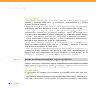 Proyecto Educativo Nacional al 2021




                                  PRINCIPALES MEDIDAS
                                  a. Divulgación social y promoción pública de los criterios de calidad de la enseñanza establecidos por la política
                                  pedagógica, los que incluyen criterios relativos a la calidad del trato al estudiante así como de los estándares
                                  nacionales y regionales de aprendizaje.
                                  b. Registro y divulgación de las fallas más comunes en la enseñanza y en el aprendizaje en cada institución edu-
                                  cativa, de manera que se facilite la búsqueda de soluciones en los centros y redes educativas distritales.
                                  c. Mecanismos para la evaluación periódica de la efectividad del papel administrativo, pedagógico y formador de los
                                  directores y docentes, según sea el caso, y de las condiciones que favorecen o perjudican esos desempeños. Esta eva-
                                  luación debe contar con procedimientos que garanticen su transparencia, estar sujeta a criterios de calidad previamen-
                                  te concertados e incluir mecanismos institucionales para la autoevaluación la coevaluación y la heteroevaluación.
                                  d. Difusión de mejores prácticas educativas encargando a las instituciones educativas con experiencias destaca-
                                  bles el papel de formar docentes en otras escuelas de la misma red distrital.
                                  e. Código de ética para docentes y directivos concertado en cada institución educativa, el cual debe abarcar res-
                                  ponsabilidad, competencia profesional, respeto y buen trato a los estudiantes. El cumplimiento del código invo-
                                  lucrará la vigilancia y la cooperación del Consejo Escolar.
                                  f. Sistema de incentivos individuales y colectivos (monetarios y no monetarios tales como becas, pasantías y reco-
                                  nocimientos) que estimulen la obtención de logros especiales de equipos docentes o maestros individuales que
                                  demuestren buenas prácticas pedagógicas, efectivas, inclusivas, interculturales, con enfoque de género o buen uso
                                  de TIC, así como a la investigación e innovación pedagógica pertinente a contextos específicos.



            POLÍTICA 7.3.             Fomentar climas institucionales amigables, integradores y estimulantes

                                  Esta política busca convertir a las instituciones educativas en espacios acogedores, organizados expresamente para
                                  propiciar la cohesión de los estudiantes, así como una convivencia grata y productiva en el aula y en el centro edu-
                                  cativo entre todos los estudiantes y demás integrantes de la comunidad educativa.

                                  PRINCIPALES MEDIDAS
                                  a. Fomento continuo de la integración social entre estudiantes de diversas edades y grados de una misma institu-
                                  ción educativa.
                                  b. Institucionalización del trabajo en colaboración en todos los grados y todos los niveles educativos, fomentando una cul-
                                  tura del trabajo en equipo mediante criterios de cooperación, complementariedad, autorregulación y corresponsabilidad.



76    SEGUNDA PARTE
 