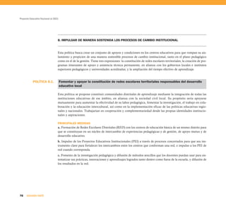 Proyecto Educativo Nacional al 2021




                                  8. IMPULSAR DE MANERA SOSTENIDA LOS PROCESOS DE CAMBIO INSTITUCIONAL


                                  Esta política busca crear un conjunto de apoyos y condiciones en los centros educativos para que rompan su ais-
                                  lamiento y propicien de una manera sostenible procesos de cambio institucional, tanto en el plano pedagógico
                                  como en el de la gestión. Tiene tres expresiones: la constitución de redes escolares territoriales; la creación de pro-
                                  gramas itinerantes de apoyo y asistencia técnica permanente, en alianza con los gobiernos locales e institutos
                                  superiores pedagógicos y universidades acreditadas; y la ampliación del tiempo efectivo de aprendizaje.



           POLÍTICA 8.1.              Fomentar y apoyar la constitución de redes escolares territoriales responsables del desarrollo
                                      educativo local

                                  Esta política se propone constituir comunidades distritales de aprendizaje mediante la integración de todas las
                                  instituciones educativas de ese ámbito, en alianza con la sociedad civil local. Su propósito sería apoyarse
                                  mutuamente para aumentar la efectividad de su labor pedagógica, fomentar la investigación, el trabajo en cola-
                                  boración y la educación intercultural, así como en la implementación eficaz de las políticas educativas regio-
                                  nales y nacionales. Trabajarían en cooperación y complementariedad desde las propias identidades institucio-
                                  nales y aspiraciones.

                                  PRINCIPALES MEDIDAS
                                  a. Formación de Redes Escolares Distritales (RED) con los centros de educación básica de un mismo distrito para
                                  que se constituyan en un núcleo de intercambio de experiencias pedagógicas y de gestión, de apoyo mutuo y de
                                  desarrollo educativo.
                                  b. Impulso de los Proyectos Educativos Institucionales (PEI) a través de procesos concertados para que sea ins-
                                  trumento clave para fortalecer los intercambios entre los centros que conforman una red, e impulso a los PEI de
                                  red cuando corresponda.
                                  c. Fomento de la investigación pedagógica y difusión de métodos sencillos que los docentes puedan usar para sis-
                                  tematizar sus prácticas, innovaciones y aprendizajes logrados tanto dentro como fuera de la escuela, y difusión de
                                  los resultados en la red.




78    SEGUNDA PARTE
 