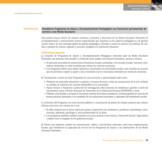 OBJETIVO ESTRATÉGICO 2
                                                                                                                                                  Resultados y políticas

La educación que queremos para el Perú




             POLÍTICA 8.2.               Establecer Programas de Apoyo y Acompañamiento Pedagógico con funciones permanentes de
                                         servicio a las Redes Escolares

                                     Esta política busca ofrecer de manera continua a docentes y directores de las Redes Escolares Distritales el
                                     acompañamiento y asesoramiento técnico especializado que requieren en los aspectos pedagógicos y de gestión
                                     escolar dentro de una estrategia global de gestión pedagógica orientada a poner en práctica las políticas de cali-
                                     dad y equidad de carácter regional y nacional, dirigidas a la institución educativa.

                                     PRINCIPALES MEDIDAS
                                     a. Creación de Programas de Apoyo y Acompañamiento Pedagógico itinerante para las Redes Escolares
                                     Distritales con personal seleccionado y certificado para cumplir una función formadora, asesora y técnica.
                                          • El personal provendrá de instituciones formadoras locales acreditadas o de escuelas locales: docentes inno-
                                            vadores destacados en cada localidad que reúnan los criterios necesarios.
                                          • Los Programas deben tener planes operativos concertados con autoridades locales, estar dotados de recursos
                                            que les permitan cumplir su papel y estar vinculados con los municipios distritales por medio de convenios.

                                     b. Canalización a través de estos Programas de otros servicios y oportunidades tales como:
                                          • Préstamo de materiales educativos o equipos y recursos diversos a todas las instituciones de la red, incluido
                                            un sistema de referencia de recursos disponibles en la comunidad.
                                          • Apoyo técnico y financiero a proyectos de investigación sobre procesos de enseñanza y gestión a través de
                                            mecanismos como el Fondo Nacional de Desarrollo de la Educación Peruana (FONDEP) y otros.
                                          • Difusión a las familias y escuelas de los nuevos criterios de la buena enseñanza y la buena gestión así como de las
                                            buenas prácticas detectadas y los resultados de las evaluaciones nacionales y regionales del rendimiento escolar.

                                     c. Convenios del Programa con otros sectores públicos y concertación de planes de trabajo comunes para ofrecer
                                     diversos servicios a los centros de la red.
                                          • Se debe empezar por el sector salud para poner a disposición de estudiantes y profesores odontólogos, nutri-
                                            cionistas, pediatras, psicólogos y otros profesionales de la salud.
                                          • Los programas también tendrán convenios con otros sectores como Justicia, Desarrollo Social o Agricultura
                                            y deben tener el respaldo de los gobiernos locales.

                                     d. Pactos con empresas, medios de comunicación, clubes y asociaciones culturales, entre otras organizaciones
                                     locales, que fortalezcan la capacidad de servicio de los Programas de Apoyo a las instituciones de las Redes
                                     Escolares Distritales.



                                                                                                            Una respuesta integral, el Proyecto Educativo Nacional   79
 