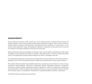 AGRADECIMIENTO

Proyecto Educativo Nacional al 2021 contiene las voces de muchos peruanos, incluidas decenas de aportes de
diversas entidades y expertos que demandan cambiar nuestra educación con urgencia. Una vez más, ha sido inva-
lorable el aporte de docentes, redes educativas y funcionarios del sector educación, de la sede central y de sus
diversas oficinas regionales y locales, de los gobiernos regionales y sus gerencias de desarrollo social, así como de
los Consejos de Participación Regional en Educación de todo el país.

Hemos incorporado aportes de especialistas en educación, tanto como de expertos y profesionales de otras entida-
des públicas, como los ministerios de Salud, de la Mujer y Desarrollo Social; y de diversos Consejos Nacionales
como el de Competitividad, Juventud, Medio Ambiente y de Ciencia y Tecnología, entre otros.

Fue especialmente importante en este proceso la participación de instancias plurales de concertación de planes y
propuestas, como el Foro del Acuerdo Nacional o la Mesa de Concertación para la Lucha contra la Pobreza.

Esta segunda edición ha podido recoger también experiencias y perspectivas de la sociedad civil, es decir, de orga-
nizaciones no gubernamentales, asociaciones de educadores, gremios estudiantiles, sindicatos, la cooperación
internacional, partidos políticos, agrupaciones juveniles, empresarios y medios de comunicación. También han
aportado municipios, comités vecinales, grupos impulsores de lectura, así como universidades, institutos, formado-
res de docentes, expertos e investigadores connotados de la comunidad académica nacional e internacional.

A todos ellos nuestro más afectuoso reconocimiento.
 