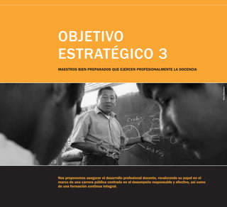 OBJETIVO
ESTRATÉGICO 3
MAESTROS BIEN PREPARADOS QUE EJERCEN PROFESIONALMENTE LA DOCENCIA




                                                                                         Foro Educativo
Nos proponemos asegurar el desarrollo profesional docente, revalorando su papel en el
marco de una carrera pública centrada en el desempeño responsable y efectivo, así como
de una formación continua integral.
 