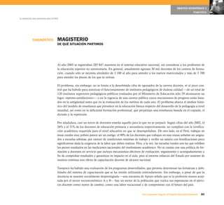 OBJETIVO ESTRATÉGICO 3
                                                                                                                                                        Diagnóstico

La educación que queremos para el Perú




            DIAGNÓSTICO              MAGISTERIO
                                     DE QUÉ SITUACIÓN PARTIMOS




                                     Al año 2005 se registraban 285 847 maestros en el sistema educativo nacional, sin considerar a los profesores de
                                     la educación superior no universitaria. En general, anualmente egresan 30 mil docentes de los centros de forma-
                                     ción, cuando sólo se necesita alrededor de 3 100 al año para atender a los nuevos matriculados y más de 3 700
                                     para atender las plazas de los que se retiran.

                                     El problema, sin embargo, no se limita a la desorbitada cifra de egresados de la carrera docente, ni al poco con-
                                     trol que ha habido para autorizar el funcionamiento de institutos pedagógicos de dudosa calidad —de un total de
                                     120 institutos superiores pedagógicos públicos evaluados por el Ministerio de Educación sólo 29 alcanzaron un
                                     logro «óptimo-satisfactorio»— o en la vigencia de una carrera pública cuyos mecanismos de progreso están basa-
                                     dos en la antigüedad antes que en la evaluación de los méritos de cada uno. El problema abarca el desfase histó-
                                     rico del modelo de enseñanza que prevalece en la educación básica respecto del desarrollo de la pedagogía a nivel
                                     mundial, así como en la deficiente formación profesional, que perpetúan una enseñanza basada en el copiado, el
                                     dictado y la repetición.

                                     Por añadidura, casi un tercio de docentes enseña aquello para lo que no se preparó. Según cifras del año 2002, el
                                     26% y el 31% de los docentes de educación primaria y secundaria respectivamente, no cumplían con la certifica-
                                     ción académica requerida para el nivel educativo en que se desempeñaban. De otro lado, en el Perú, trabajar en
                                     áreas rurales muy pobres parece ser un castigo: el 90% de los docentes que trabajan en esas zonas anhelan ser asigna-
                                     dos a escuelas urbanas, por carecer de condiciones mínimas de trabajo y recibir un salario con bonificaciones poco
                                     significativas dada la exigencia de la labor que deben realizar. Pero, a la vez, las escuelas rurales son las que exhiben
                                     los peores resultados en las mediciones nacionales del rendimiento académico. No se cuenta con una política de for-
                                     mación a docentes en servicio que incluya mecanismos efectivos de evaluación, seguimiento y acompañamiento a
                                     fin de comprobar resultados y garantizar su impacto en el aula, pese al enorme esfuerzo del Estado por sostener de
                                     manera continua una oferta de capacitación docente de alcance nacional.

                                     Tampoco ha habido una evaluación de los programas desarrollados, que permita determinar las fortalezas y debi-
                                     lidades del sistema de capacitación que se ha venido utilizando reiteradamente. Sin embargo, a pesar de que la
                                     docencia se muestre socialmente desprestigiada —una encuesta de Apoyo señala que es la profesión menos acep-
                                     tada por el sector socioeconómico A y B— hay un sector de la población que vuelca sus esperanzas en el ejerci-
                                     cio docente como motor de cambio, como una labor vocacional y de compromiso con el futuro del país.


                                                                                                          Una respuesta integral, el Proyecto Educativo Nacional   85
 
