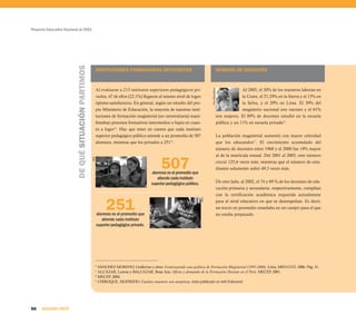 Proyecto Educativo Nacional al 2021




                          DE QUÉ SITUACIÓN PARTIMOS
                                                            INSTITUCIONES FORMADORAS DEFICIENTES                                                 NÚMERO DE DOCENTES



                                                            Al evaluarse a 213 institutos superiores pedagógicos pri-                                          Al 2005, el 30% de los maestros laboran en




                                                                                                                                Foro Educativo
                                                            vados, 47 de ellos (22,1%) llegaron al mismo nivel de logro                                        la Costa, el 21,29% en la Sierra y el 13% en
                                                            óptimo-satisfactorio. En general, según un estudio del pro-                                        la Selva, y el 29% en Lima. El 39% del
                                                            pio Ministerio de Educación, la mayoría de nuestras insti-                                         magisterio nacional son varones y el 61%
                                                            tuciones de formación magisterial (no universitaria) mani-                           son mujeres. El 89% de docentes estudió en la escuela
                                                            festaban procesos formativos intermedios o bajos en cuan-                            pública y un 11% en escuela privada16.
                                                            to a logro14. Hay que tener en cuenta que cada instituto
                                                            superior pedagógico público atiende a un promedio de 507                             La población magisterial aumentó con mayor celeridad
                                                            alumnos, mientras que los privados a 25115.                                          que los educandos17. El crecimiento acumulado del
                                                                                                                                                 número de docentes entre 1968 y el 2000 fue 19% mayor
                                                                                                                                                 al de la matrícula estatal. Del 2001 al 2003, este número

                                                                                                507
                                                      AED




                                                                                                                                                 creció 125,6 veces más; mientras que el número de estu-
                                                                                                                                                 diantes solamente subió 49,3 veces más.
                                                                                           alumnos es el promedio que
                                                                                              atiende cada instituto
                                                                                           superior pedagógico público.                          De otro lado, al 2002, el 74 y 69 % de los docentes de edu-
                                                                                                                                                 cación primaria y secundaria, respectivamente, cumplían
                                                                                                                                                 con la certificación académica requerida actualmente


                                                                 251
                                                            alumnos es el promedio que
                                                                                                                          AED                    para el nivel educativo en que se desempeñan. Es decir,
                                                                                                                                                 un tercio en promedio enseñaba en un campo para el que
                                                                                                                                                 no estaba preparado.
                                                               atiende cada instituto
                                                            superior pedagógico privado.




                                                        14
                                                           SÁNCHEZ MORENO, Guillermo y otros. Construyendo una política de Formación Magisterial (1997-2006). Lima, MED-GTZ, 2006. Pág. 31.
                                                        15
                                                           ALCÁZAR, Lorena y BALCÁZAR, Rosa Ana. Oferta y demanda de la Formación Docente en el Perú. MECEP, 2001.
                                                        16
                                                           MECEP, 2004.
                                                        17
                                                           CHIROQUE, SIGFREDO. Cuántos maestros son sutepistas, texto publicado en web Educared.




86    SEGUNDA PARTE
 