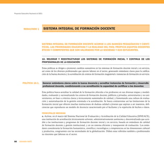 Proyecto Educativo Nacional al 2021




           RESULTADO 1                SISTEMA INTEGRAL DE FORMACIÓN DOCENTE



                                  SISTEMA INTEGRAL DE FORMACIÓN DOCENTE ACORDE A LOS AVANCES PEDAGÓGICOS Y CIENTÍ-
                                  FICOS, LAS PRIORIDADES EDUCATIVAS Y LA REALIDAD DEL PAÍS; PROPICIA EQUIPOS DOCENTES
                                  ÉTICOS Y COMPETENTES QUE SON VALORADOS POR LA SOCIEDAD Y SUS ESTUDIANTES.


                                  10. MEJORAR Y REESTRUCTURAR LOS SISTEMAS DE FORMACIÓN INICIAL Y CONTINUA DE LOS
                                  PROFESIONALES DE LA EDUCACIÓN

                                  Estas políticas se dirigen a promover cambios sustantivos en los sistemas de formación docente inicial y en servicio,
                                  así como de los diversos profesionales que ejercen labores en el sector, generando estándares claros para la califica-
                                  ción de la buena docencia y la acreditación de centros de formación magisterial e instancias de formación en servicio.



          POLÍTICA 10.1.              Generar estándares claros sobre la buena docencia y acreditar instancias de formación y desarrollo
                                      profesional docente, condicionando a su acreditación la capacidad de certificar a los docentes

                                  Esta política busca acreditar la calidad de la formación ofrecida a los profesores en sus diversas etapas y modali-
                                  dades, evaluando y racionalizando los centros de formación docente, públicos y privados, universitarios y no uni-
                                  versitarios, en base a criterios claros y técnicamente sustentados de calidad, y fomentando una cultura de evalua-
                                  ción y autoevaluación de la gestión orientada a la acreditación. Se busca contrarrestar así las limitaciones de la
                                  formación inicial que ofrecen muchas instituciones de dudosa calidad a jóvenes que aspiran a ser maestros, defi-
                                  ciencias que reproducen un modelo de docencia caracterizado por el facilismo y la repetición de hechos o datos.

                                  PRINCIPALES MEDIDAS
                                  a. Activar, en el marco del Sistema Nacional de Evaluación y Acreditación de la Calidad Educativa (SINEACE),
                                  una institución de acreditación técnicamente solvente, administrativamente autónoma y descentralizada que acre-
                                  dite a las instituciones y programas de formación docente inicial y en servicio, basada en estándares de calidad
                                  de formación docente y gestión institucional, y en un sistema eficiente y transparente de evaluación. Los están-
                                  dares considerarán la formación humanística, científica y tecnológica y competencias en las dimensiones cultural
                                  y productiva, congruentes con las necesidades de la globalización. Deben estar referidos también a profesionales
                                  no docentes que laboran en el sector.


88    SEGUNDA PARTE
 