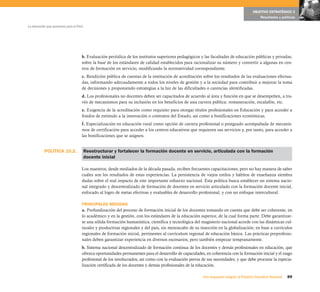 OBJETIVO ESTRATÉGICO 3
                                                                                                                                               Resultados y políticas

La educación que queremos para el Perú




                                     b. Evaluación periódica de los institutos superiores pedagógicos y las facultades de educación públicas y privadas,
                                     sobre la base de los estándares de calidad establecidos para racionalizar su número y convertir a algunas en cen-
                                     tros de formación en servicio, modificando la normatividad correspondiente.
                                     c. Rendición pública de cuentas de la institución de acreditación sobre los resultados de las evaluaciones efectua-
                                     das, informando adecuadamente a todos los niveles de gestión y a la sociedad para contribuir a mejorar la toma
                                     de decisiones y proponiendo estrategias a la luz de las dificultades o carencias identificadas.
                                     d. Los profesionales no docentes deben ser capacitados de acuerdo al área y función en que se desempeñen, a tra-
                                     vés de mecanismos para su inclusión en los beneficios de una carrera pública: remuneración, escalafón, etc.
                                     e. Exigencia de la acreditación como requisito para otorgar títulos profesionales en Educación y para acceder a
                                     fondos de estímulo a la innovación o contratos del Estado, así como a bonificaciones económicas.
                                     f. Especialización en educación rural como opción de carrera profesional o postgrado acompañada de mecanis-
                                     mos de certificación para acceder a los centros educativos que requieren sus servicios y, por tanto, para acceder a
                                     las bonificaciones que se asignen.


           POLÍTICA 10.2.                Reestructurar y fortalecer la formación docente en servicio, articulada con la formación
                                         docente inicial

                                     Los maestros, desde mediados de la década pasada, reciben frecuentes capacitaciones, pero no hay manera de saber
                                     cuáles son los resultados de estas experiencias. La persistencia de viejos estilos y hábitos de enseñanza siembra
                                     dudas sobre el real impacto de este importante esfuerzo nacional. Esta política busca establecer un sistema nacio-
                                     nal integrado y descentralizado de formación de docentes en servicio articulado con la formación docente inicial,
                                     enfocado al logro de metas efectivas y evaluables de desarrollo profesional, y con un enfoque intercultural.

                                     PRINCIPALES MEDIDAS
                                     a. Profundización del proceso de formación inicial de los docentes tomando en cuenta que debe ser coherente, en
                                     lo académico y en la gestión, con los estándares de la educación superior, de la cual forma parte. Debe garantizar-
                                     se una sólida formación humanística, científica y tecnológica del magisterio nacional acorde con las dinámicas cul-
                                     turales y productivas regionales y del país, sin menoscabo de su inserción en la globalización; en base a currículos
                                     regionales de formación inicial, pertinentes al currículum regional de educación básica. Las prácticas preprofesio-
                                     nales deben garantizar experiencia en diversos escenarios, pero también empezar tempranamente.
                                     b. Sistema nacional descentralizado de formación continua de los docentes y demás profesionales en educación, que
                                     ofrezca oportunidades permanentes para el desarrollo de capacidades, en coherencia con la formación inicial y el rasgo
                                     profesional de los involucrados, así como con la evaluación previa de sus necesidades; y que debe procurar la especia-
                                     lización certificada de los docentes y demás profesionales de la educación.

                                                                                                         Una respuesta integral, el Proyecto Educativo Nacional   89
 