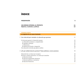 ÍNDICE

  PRESENTACIÓN                                                               9


  UNA MIRADA INTEGRAL AL PROYECTO                                           11
  Objetivos, resultados y políticas                                         12



  PRIMERA PARTE
  La urgencia de un nuevo horizonte

1 Una visión del país vinculada a la educación que queremos                 21

  Un horizonte general: el desarrollo humano                                22
   a. Desarrollo económico y competitividad                                 23
   b. Equidad y bienestar                                                   25
   c. Democracia                                                            25
   d. Reforma del Estado e integración                                      26
  Una educación renovada que genera cambios                                 27

2 ¿De qué realidad educativa partimos? Viejos problemas y nuevas promesas   30

  Educación hoy: un futuro por recuperar                                    30
  Recursos y avances educativos: un camino por ensanchar                    32
    a. Recursos sociales                                                    32
    b. Recursos propiamente educativos                                      33
    c. Recursos políticos y normativos                                      34
    d. Recursos financieros                                                 35
 