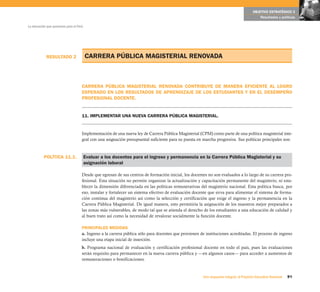 OBJETIVO ESTRATÉGICO 3
                                                                                                                                             Resultados y políticas

La educación que queremos para el Perú




            RESULTADO 2                  CARRERA PÚBLICA MAGISTERIAL RENOVADA



                                     CARRERA PÚBLICA MAGISTERIAL RENOVADA CONTRIBUYE DE MANERA EFICIENTE AL LOGRO
                                     ESPERADO EN LOS RESULTADOS DE APRENDIZAJE DE LOS ESTUDIANTES Y EN EL DESEMPEÑO
                                     PROFESIONAL DOCENTE.


                                     11. IMPLEMENTAR UNA NUEVA CARRERA PÚBLICA MAGISTERIAL.


                                     Implementación de una nueva ley de Carrera Pública Magisterial (CPM) como parte de una política magisterial inte-
                                     gral con una asignación presupuestal suficiente para su puesta en marcha progresiva. Sus políticas principales son:



           POLÍTICA 11.1.                Evaluar a los docentes para el ingreso y permanencia en la Carrera Pública Magisterial y su
                                         asignación laboral

                                     Desde que egresan de sus centros de formación inicial, los docentes no son evaluados a lo largo de su carrera pro-
                                     fesional. Esta situación no permite organizar la actualización y capacitación permanente del magisterio, ni esta-
                                     blecer la dimensión diferenciada en las políticas remunerativas del magisterio nacional. Esta política busca, por
                                     eso, instalar y fortalecer un sistema efectivo de evaluación docente que sirva para alimentar el sistema de forma-
                                     ción continua del magisterio así como la selección y certificación que exige el ingreso y la permanencia en la
                                     Carrera Pública Magisterial. De igual manera, esto permitiría la asignación de los maestros mejor preparados a
                                     las zonas más vulnerables, de modo tal que se atienda el derecho de los estudiantes a una educación de calidad y
                                     al buen trato así como la necesidad de revalorar socialmente la función docente.

                                     PRINCIPALES MEDIDAS
                                     a. Ingreso a la carrera pública sólo para docentes que provienen de instituciones acreditadas. El proceso de ingreso
                                     incluye una etapa inicial de inserción.
                                     b. Programa nacional de evaluación y certificación profesional docente en todo el país, pues las evaluaciones
                                     serán requisito para permanecer en la nueva carrera pública y —en algunos casos— para acceder a aumentos de
                                     remuneraciones o bonificaciones.


                                                                                                       Una respuesta integral, el Proyecto Educativo Nacional   91
 