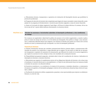 Proyecto Educativo Nacional al 2021




                                  c. Mecanismos técnicos, transparentes y equitativos de evaluación del desempeño docente que posibiliten la
                                  promoción profesional.
                                  d. Programa de selección de docentes más competentes para lugares de mayor necesidad y menor desarrollo, acom-
                                  pañado de un programa de fortalecimiento e incentivos para docentes asignados a zonas de menor desarrollo.
                                  e. Ajuste en la jornada de trabajo magisterial, hasta llegar a 40 horas de trabajo efectivas a la semana, de las cua-
                                  les no más de las ¾ partes deben dedicarse directamente a la docencia directa.



          POLÍTICA 11.2.              Vincular los ascensos e incrementos salariales al desempeño profesional y a las condiciones
                                      de trabajo

                                  No se ejecuta con regularidad y objetividad la política de ascensos en los niveles magisteriales y, cuando se aplica,
                                  prima el criterio de tiempo de servicio y no el de méritos por desempeño. Esta política se dirige a crear mecanis-
                                  mos y condiciones laborales básicas que aseguren a los maestros el derecho que poseen en el marco de la carrera
                                  docente así como la remuneración que corresponde a su nivel de desempeño profesional.

                                  PRINCIPALES MEDIDAS
                                  a. Sistema remunerativo docente que considere remuneraciones básicas comunes dignas y remuneraciones dife-
                                  renciales de acuerdo a las condiciones y cargas laborales que se asignan. En este marco, se debe dar un mecanis-
                                  mo transparente y equitativo de aumentos de remuneración, que diferencie los niveles en la carrera magisterial y
                                  que respete los ascensos de nivel, siempre en base a los resultados de la evaluación docente.
                                  b. Disponibilidad presupuestal asegurada, calculada sobre la base de la satisfacción de criterios e indicadores de
                                  desempeño de docentes y docentes directivos.
                                  c. Mecanismos que aseguren el cumplimiento estricto de las obligaciones laborales del docente y de su buen trato
                                  al estudiante, la sanción efectiva por su incumplimiento y el flujo de esta información hacia las instancias donde
                                  se deciden los ascensos o la ubicación laboral.
                                  d. Incentivos económicos y no económicos a la mejora de los procesos y resultados educativos, a consecuencia
                                  de mejoras en la gestión y el desempeño pedagógico colectivo de las instituciones educativas bajo criterios de equi-
                                  dad y calidad.
                                  e. Facilitación de sistemas de créditos, equipamiento, pasantías y otras oportunidades para mejorar su calidad pro-
                                  fesional y su nivel de vida.




92    SEGUNDA PARTE
 
