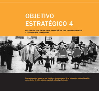 OBJETIVO
ESTRATÉGICO 4
UNA GESTIÓN DESCENTRALIZADA, DEMOCRÁTICA, QUE LOGRA RESULTADOS
Y ES FINANCIADA CON EQUIDAD




                                                                                         Tarea
Nos proponemos asegurar una gestión y financiamiento de la educación nacional dirigida
con criterios de ética pública, equidad, calidad y eficiencia.
 