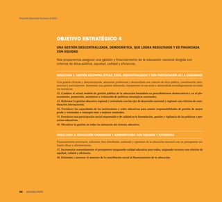 Proyecto Educativo Nacional al 2021




                                  OBJETIVO ESTRATÉGICO 4
                                  UNA GESTIÓN DESCENTRALIZADA, DEMOCRÁTICA, QUE LOGRA RESULTADOS Y ES FINANCIADA
                                  CON EQUIDAD

                                  Nos proponemos asegurar una gestión y financiamiento de la educación nacional dirigida con
                                  criterios de ética pública, equidad, calidad y eficiencia.


                                  RESULTADO 1: GESTIÓN EDUCATIVA EFICAZ, ÉTICA, DESCENTRALIZADA Y CON PARTICIPACIÓN DE LA CIUDADANÍA

                                  Una gestión eficiente y descentralizada, altamente profesional y desarrollada con criterios de ética pública, coordinación inter-
                                  sectorial y participación. Asimismo, una gestión informada, transparente en sus actos y desarrollada tecnológicamente en todas
                                  sus instancias.
                                  12. Cambiar el actual modelo de gestión pública de la educación basándola en procedimientos democráticos y en el pla-
                                  neamiento, promoción, monitoreo y evaluación de políticas estratégicas nacionales.
                                  13. Reformar la gestión educativa regional y articularla con los ejes de desarrollo nacional y regional con criterios de coor-
                                  dinación intersectorial.
                                  14. Fortalecer las capacidades de las instituciones y redes educativas para asumir responsabilidades de gestión de mayor
                                  grado y orientadas a conseguir más y mejores resultados.
                                  15. Fortalecer una participación social responsable y de calidad en la formulación, gestión y vigilancia de las políticas y pro-
                                  yectos educativos.
                                  16. Moralizar la gestión en todas las instancias del sistema educativo.


                                  RESULTADO 2: EDUCACIÓN FINANCIADA Y ADMINISTRADA CON EQUIDAD Y EFICIENCIA

                                  Financiamiento prioritario, suficiente, bien distribuido, sostenido y oportuno de la educación nacional con un presupuesto uti-
                                  lizado eficaz y eficientemente.
                                  17. Incrementar sostenidamente el presupuesto asegurando calidad educativa para todos, asignando recursos con criterios de
                                  equidad, calidad y eficiencia.
                                  18. Estimular y procurar el aumento de la contribución social al financiamiento de la educación.




96    SEGUNDA PARTE
 