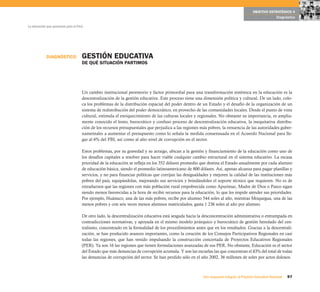 OBJETIVO ESTRATÉGICO 4
                                                                                                                                                      Diagnóstico

La educación que queremos para el Perú




            DIAGNÓSTICO              GESTIÓN EDUCATIVA
                                     DE QUÉ SITUACIÓN PARTIMOS




                                     Un cambio institucional perentorio y factor primordial para una transformación sistémica en la educación es la
                                     descentralización de la gestión educativa. Este proceso tiene una dimensión política y cultural. De un lado, colo-
                                     ca los problemas de la distribución espacial del poder dentro de un Estado y el desafío de la organización de un
                                     sistema de redistribución del poder democrático, en provecho de las comunidades locales. Desde el punto de vista
                                     cultural, estimula el enriquecimiento de las culturas locales y regionales. No obstante su importancia, es amplia-
                                     mente conocido el lento, burocrático y confuso proceso de descentralización educativa, la inequitativa distribu-
                                     ción de los recursos presupuestales que perjudica a las regiones más pobres, la renuencia de las autoridades guber-
                                     namentales a aumentar el presupuesto como lo señala la medida consensuada en el Acuerdo Nacional para lle-
                                     gar al 6% del PBI, así como al alto nivel de corrupción en el sector.

                                     Estos problemas, por su gravedad y su arraigo, ubican a la gestión y financiamiento de la educación como uno de
                                     los desafíos capitales a resolver para hacer viable cualquier cambio estructural en el sistema educativo. La escasa
                                     prioridad de la educación se refleja en los 352 dólares promedio que destina el Estado anualmente por cada alumno
                                     de educación básica, siendo el promedio latinoamericano de 800 dólares. Así, apenas alcanza para pagar planillas y
                                     servicios, y no para financiar políticas que corrijan las desigualdades y mejoren la calidad de las instituciones más
                                     pobres del país, equipándolas, mejorando sus servicios y brindándoles el soporte técnico que requieren. No es de
                                     extrañarnos que las regiones con más población rural empobrecida como Apurímac, Madre de Dios o Pasco sigan
                                     siendo menos favorecidas a la hora de recibir recursos para la educación, lo que les impide atender sus prioridades.
                                     Por ejemplo, Huánuco, una de las más pobres, recibe por alumno 544 soles al año, mientras Moquegua, una de las
                                     menos pobres y con seis veces menos alumnos matriculados, gasta 1 236 soles al año por alumno.

                                     De otro lado, la descentralización educativa está sesgada hacia la desconcentración administrativa o entrampada en
                                     contradicciones normativas, y apoyada en el mismo modelo jerárquico y burocrático de gestión heredado del cen-
                                     tralismo, concentrado en la formalidad de los procedimientos antes que en los resultados. Gracias a la descentrali-
                                     zación, se han producido avances importantes, como la creación de los Consejos Participativos Regionales en casi
                                     todas las regiones, que han venido impulsando la construcción concertada de Proyectos Educativos Regionales
                                     (PER). Ya son 16 las regiones que tienen formulaciones avanzadas de sus PER. No obstante, Educación es el sector
                                     del Estado que más denuncias de corrupción acumula. Y son las escuelas las que concentran el 83% del total de todas
                                     las denuncias de corrupción del sector. Se han perdido sólo en el año 2002, 36 millones de soles por actos dolosos.



                                                                                                        Una respuesta integral, el Proyecto Educativo Nacional   97
 