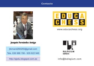 Contacto
jfernand260255@gmail.com
Tels. 636 988 156 - 935 622 949
http://ajedu.blogspot.com.es
www.educachess.org
info@balagium.com
 