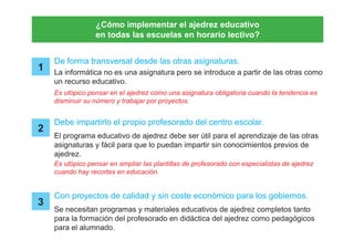 ¿Cómo implementar el ajedrez educativo
en todas las escuelas en horario lectivo?
De forma transversal desde las otras asignaturas.
Debe impartirlo el propio profesorado del centro escolar.
Con proyectos de calidad y sin coste económico para los gobiernos.
1
2
3
La informática no es una asignatura pero se introduce a partir de las otras como
un recurso educativo.
Es utópico pensar en el ajedrez como una asignatura obligatoria cuando la tendencia es
disminuir su número y trabajar por proyectos.
Es utópico pensar en ampliar las plantillas de profesorado con especialistas de ajedrez
cuando hay recortes en educación.
El programa educativo de ajedrez debe ser útil para el aprendizaje de las otras
asignaturas y fácil para que lo puedan impartir sin conocimientos previos de
ajedrez.
Se necesitan programas y materiales educativos de ajedrez completos tanto
para la formación del profesorado en didáctica del ajedrez como pedagógicos
para el alumnado.
 