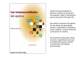 Las transversalidades
del ajedrez
Joaquín Fernández Amigo
Ajedrez educativo
Educachess
Desde la transversalidad se
generan multitud de proyectos
innovadores, útiles y motivadores
para la educación del siglo XXI.
Se analiza la relación del ajedrez
con las áreas de aprendizaje
escolar: matemáticas, lingüística,
social, plástica, musical, dinámica
y educación en valores.
Se presentan propuestas, ideas,
recursos, sugerencias para que
el profesorado genere, diseñe
e implemente actividades
transversales.
 