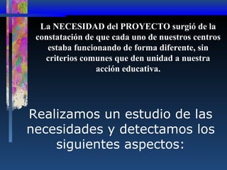 La NECESIDAD del PROYECTO surgió de la
constatación de que cada uno de nuestros centros
estaba funcionando de forma diferente, sin
criterios comunes que den unidad a nuestra
acción educativa.

Realizamos un estudio de las
necesidades y detectamos los
siguientes aspectos:

 