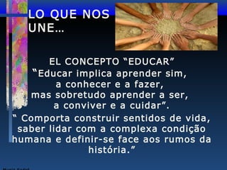 LO QUE NOS
UNE…
EL CONCEPTO “EDUCAR”
“ Educar implica aprender sim,
a conhecer e a fazer,
mas sobretudo aprender a ser,
a conviver e a cuidar”.
“ Comporta construir sentidos de vida,
saber lidar com a complexa condição
humana e definir-se face aos rumos da
história.”

 