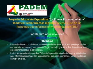 Proyecto Educación Expandida: “La Educación sale del aula”
    Temática: Cerrar brechas digitales (acceso y uso de las
      Tecnologías de Información y Comunicación (TIC)

                        Por: Ramiro Aduviri Velasco
                                ravsirius@gmail.com
                                     PROBLEMA
- La adquisición de conocimientos no sucede exclusivamente en el aula: puede producirse
  en cualquier momento y en cualquier lugar, no sólo gracias a los dispositivos sino
  especialmente gracias a las personas.
- La innovación educativa con las TIC es indispensable, donde docentes y estudiantes,
  son intermediarios críticos del conocimiento, que crean, comparten, opinan, participan,
  en red y en la red.
 