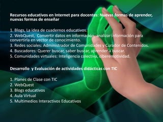 Recursos educativos en Internet para docentes: Nuevas formas de aprender,
nuevas formas de enseñar

1. Blogs, La idea de cuadernos educativos.
2. WebQuest, Convertir datos en información, analizar información para
convertirla en vector de conocimiento.
3. Redes sociales: Administrador de Comunidades y Curador de Contenidos.
4. Buscadores: Querer buscar, saber buscar, aprender a buscar.
5. Comunidades virtuales: Inteligencia colectiva, ciberemotividad.

Desarrollo y Evaluación de actividades didácticas con TIC

1. Planes de Clase con TIC
2. WebQuest
3. Blogs educativos
4. Aula Virtual
5. Multimedios Interactivos Educativos
 