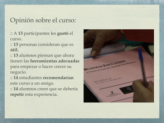 Opinión sobre el curso: :: A  13  participantes les  gustó  el curso. ::  13  personas consideran que es  útil. ::  13  alumnos piensan que ahora tienen las  herramientas adecuadas  para empezar o hacer crecer su negocio. ::  14  estudiantes  recomendarían  este curso a un amigo. ::  14  alumnos creen que se debería  repetir  esta experiencia. 