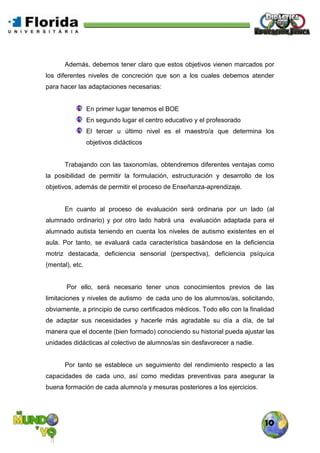 10
Además, debemos tener claro que estos objetivos vienen marcados por
los diferentes niveles de concreción que son a los cuales debemos atender
para hacer las adaptaciones necesarias:
En primer lugar tenemos el BOE
En segundo lugar el centro educativo y el profesorado
El tercer u último nivel es el maestro/a que determina los
objetivos didácticos
Trabajando con las taxonomías, obtendremos diferentes ventajas como
la posibilidad de permitir la formulación, estructuración y desarrollo de los
objetivos, además de permitir el proceso de Enseñanza-aprendizaje.
En cuanto al proceso de evaluación será ordinaria por un lado (al
alumnado ordinario) y por otro lado habrá una evaluación adaptada para el
alumnado autista teniendo en cuenta los niveles de autismo existentes en el
aula. Por tanto, se evaluará cada característica basándose en la deficiencia
motriz destacada, deficiencia sensorial (perspectiva), deficiencia psíquica
(mental), etc.
Por ello, será necesario tener unos conocimientos previos de las
limitaciones y niveles de autismo de cada uno de los alumnos/as, solicitando,
obviamente, a principio de curso certificados médicos. Todo ello con la finalidad
de adaptar sus necesidades y hacerle más agradable su día a día, de tal
manera que el docente (bien formado) conociendo su historial pueda ajustar las
unidades didácticas al colectivo de alumnos/as sin desfavorecer a nadie.
Por tanto se establece un seguimiento del rendimiento respecto a las
capacidades de cada uno, así como medidas preventivas para asegurar la
buena formación de cada alumno/a y mesuras posteriores a los ejercicios.
 