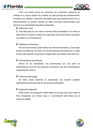 11
Para una buena forma de memorizar los contenidos utilizamos un
método en el cual se utilizan las iniciales de cada principio de entretenimiento
formando una “palabra” fácilmente recordable para que posteriormente con su
descomposición se puedan acordar de estos principios educacionales para
alumnos con necesidades educativas especiales.
Determinar nivel:
El nivel adecuado es una meta no siempre fácil de establecer. Por tanto se
debe tener en cuenta la relación de capacidad de los alumnos/as apropiado
a su edad y a sus limitaciones.
Establecer limitaciones:
No todo el alumnado puede realizar las mismas actividades, ya que cada
persona es diferente. Por tanto una de las funciones del docente es no dejar
de lado este aspecto y supervisar el seguimiento que realice cada alumno/a.
Características psico/físicas:
Dentro de las limitaciones nos encontramos con una serie de
características como son las psíquicas y las físicas. Son dos características
independientes entre sí.
Evitar las sobrecargas
Se debe evitar mediante la observación del docente posibles
sobreesfuerzos del alumnado en las diversas actividades.
Supervisar progresión
Debe existir una progresión sólida desde el principio del curso hasta el
final, empezando con menos carga e ir aumentando esta hasta que el
cuerpo se adapte.
 