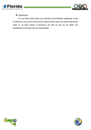 12
Flexibilidad
En una clase, debe haber una variedad de actividades adaptadas a todo
el colectivo, pues como hemos dicho anteriormente cada uno posee diferencias
entre sí, ya sean físicas o psíquicas, por ello es que ha de haber una
flexibilidad en los alumnos con necesidades.
 